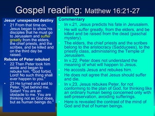 Gospel reading: Matthew 16:21-27
Jesus’ unexpected destiny
• 21 From that time on,
Jesus began to show his
disciples that he must go
to Jerusalem and suffer
greatly from the elders,
the chief priests, and the
scribes, and be killed and
on the third day be
raised.
Rebuke of Peter rebuked
• 22 Then Peter took him
aside and began to
rebuke him, "God forbid,
Lord! No such thing shall
ever happen to you."
• 23 He turned and said to
Peter, "Get behind me,
Satan! You are an
obstacle to me. You are
thinking not as God does,
but as human beings do."
Commentary
• In v.21, Jesus predicts his fate in Jerusalem.
• He will suffer greatly, from the elders, and be
killed and be raised from the dead (paschal
mystery).
• The elders, the chief priests and the scribes
belong to the aristocracy (Sadducees), to the
priestly class, administering the Temple of
Jerusalem.
• In v.22, Peter does not understand the
meaning of what will happen to Jesus.
• He accosts Jesus and rebukes him.
• He does not agree that Jesus should suffer
and die.
• In v.23, Jesus rebukes Peter, for not
conforming to the plan of God, for thinking like
an ordinary human being concerned only with
self-preservation, avoiding sufferings.
• Here is revealed the contrast of the mind of
God and that of human beings.
 