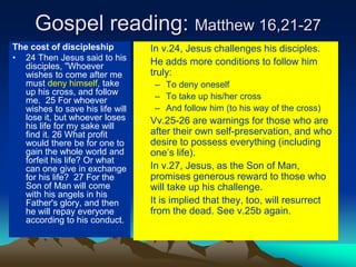 Gospel reading: Matthew 16,21-27
The cost of discipleship
• 24 Then Jesus said to his
disciples, "Whoever
wishes to come after me
must deny himself, take
up his cross, and follow
me. 25 For whoever
wishes to save his life will
lose it, but whoever loses
his life for my sake will
find it. 26 What profit
would there be for one to
gain the whole world and
forfeit his life? Or what
can one give in exchange
for his life? 27 For the
Son of Man will come
with his angels in his
Father's glory, and then
he will repay everyone
according to his conduct.
• In v.24, Jesus challenges his disciples.
• He adds more conditions to follow him
truly:
– To deny oneself
– To take up his/her cross
– And follow him (to his way of the cross)
• Vv.25-26 are warnings for those who are
after their own self-preservation, and who
desire to possess everything (including
one’s life).
• In v.27, Jesus, as the Son of Man,
promises generous reward to those who
will take up his challenge.
• It is implied that they, too, will resurrect
from the dead. See v.25b again.
 