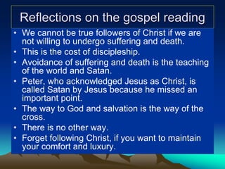 Reflections on the gospel reading
• We cannot be true followers of Christ if we are
not willing to undergo suffering and death.
• This is the cost of discipleship.
• Avoidance of suffering and death is the teaching
of the world and Satan.
• Peter, who acknowledged Jesus as Christ, is
called Satan by Jesus because he missed an
important point.
• The way to God and salvation is the way of the
cross.
• There is no other way.
• Forget following Christ, if you want to maintain
your comfort and luxury.
 