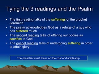 Tying the 3 readings and the Psalm
• The first reading talks of the sufferings of the prophet
Jeremiah.
• The psalm acknowledges God as a refuge of a guy who
has suffered much.
• The second reading talks of offering our bodies as
sacrifice to God.
• The gospel reading talks of undergoing suffering in order
to attain glory.
The preacher must focus on the cost of discipleship.
 