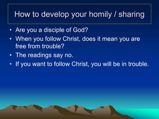 How to develop your homily / sharing
• Are you a disciple of God?
• When you follow Christ, does it mean you are
free from trouble?
• The readings say no.
• If you want to follow Christ, you will be in trouble.
 