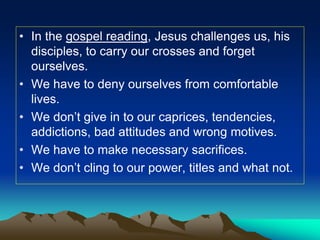• In the gospel reading, Jesus challenges us, his
disciples, to carry our crosses and forget
ourselves.
• We have to deny ourselves from comfortable
lives.
• We don’t give in to our caprices, tendencies,
addictions, bad attitudes and wrong motives.
• We have to make necessary sacrifices.
• We don’t cling to our power, titles and what not.
 
