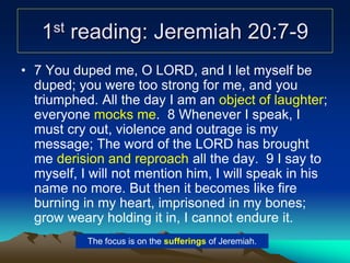 1st reading: Jeremiah 20:7-9
• 7 You duped me, O LORD, and I let myself be
duped; you were too strong for me, and you
triumphed. All the day I am an object of laughter;
everyone mocks me. 8 Whenever I speak, I
must cry out, violence and outrage is my
message; The word of the LORD has brought
me derision and reproach all the day. 9 I say to
myself, I will not mention him, I will speak in his
name no more. But then it becomes like fire
burning in my heart, imprisoned in my bones;
grow weary holding it in, I cannot endure it.
The focus is on the sufferings of Jeremiah.
 