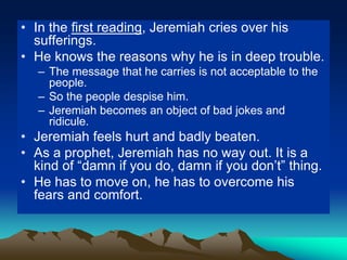 • In the first reading, Jeremiah cries over his
sufferings.
• He knows the reasons why he is in deep trouble.
– The message that he carries is not acceptable to the
people.
– So the people despise him.
– Jeremiah becomes an object of bad jokes and
ridicule.
• Jeremiah feels hurt and badly beaten.
• As a prophet, Jeremiah has no way out. It is a
kind of “damn if you do, damn if you don’t” thing.
• He has to move on, he has to overcome his
fears and comfort.
 