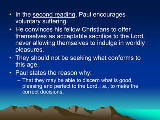 • In the second reading, Paul encourages
voluntary suffering.
• He convinces his fellow Christians to offer
themselves as acceptable sacrifice to the Lord,
never allowing themselves to indulge in worldly
pleasures.
• They should not be seeking what conforms to
this age.
• Paul states the reason why:
– That they may be able to discern what is good,
pleasing and perfect to the Lord, i.e., to make the
correct decisions.
 