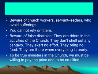• Beware of church workers, servant-leaders, who
avoid sufferings.
• You cannot rely on them.
• Beware of false disciples. They are riders in the
activities of the Church. They don’t shell out any
centavo. They exert no effort. They bring no
food. They are there when everything is ready.
• To be true ministers in the Church, we must be
willing to pay the price and to be crucified.
 