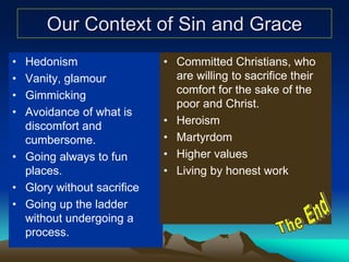 Our Context of Sin and Grace
• Hedonism
• Vanity, glamour
• Gimmicking
• Avoidance of what is
discomfort and
cumbersome.
• Going always to fun
places.
• Glory without sacrifice
• Going up the ladder
without undergoing a
process.
• Committed Christians, who
are willing to sacrifice their
comfort for the sake of the
poor and Christ.
• Heroism
• Martyrdom
• Higher values
• Living by honest work
 