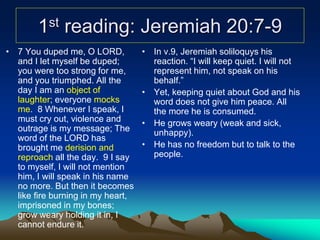 1st reading: Jeremiah 20:7-9
• 7 You duped me, O LORD,
and I let myself be duped;
you were too strong for me,
and you triumphed. All the
day I am an object of
laughter; everyone mocks
me. 8 Whenever I speak, I
must cry out, violence and
outrage is my message; The
word of the LORD has
brought me derision and
reproach all the day. 9 I say
to myself, I will not mention
him, I will speak in his name
no more. But then it becomes
like fire burning in my heart,
imprisoned in my bones;
grow weary holding it in, I
cannot endure it.
• In v.9, Jeremiah soliloquys his
reaction. “I will keep quiet. I will not
represent him, not speak on his
behalf.”
• Yet, keeping quiet about God and his
word does not give him peace. All
the more he is consumed.
• He grows weary (weak and sick,
unhappy).
• He has no freedom but to talk to the
people.
 
