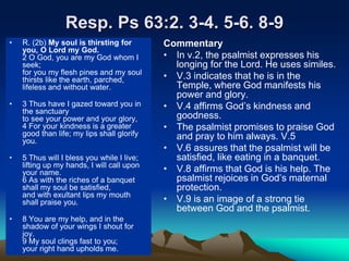 Resp. Ps 63:2. 3-4. 5-6. 8-9
• R. (2b) My soul is thirsting for
you, O Lord my God.
2 O God, you are my God whom I
seek;
for you my flesh pines and my soul
thirsts like the earth, parched,
lifeless and without water.
• 3 Thus have I gazed toward you in
the sanctuary
to see your power and your glory,
4 For your kindness is a greater
good than life; my lips shall glorify
you.
• 5 Thus will I bless you while I live;
lifting up my hands, I will call upon
your name.
6 As with the riches of a banquet
shall my soul be satisfied,
and with exultant lips my mouth
shall praise you.
• 8 You are my help, and in the
shadow of your wings I shout for
joy.
9 My soul clings fast to you;
your right hand upholds me.
Commentary
• In v.2, the psalmist expresses his
longing for the Lord. He uses similes.
• V.3 indicates that he is in the
Temple, where God manifests his
power and glory.
• V.4 affirms God’s kindness and
goodness.
• The psalmist promises to praise God
and pray to him always. V.5
• V.6 assures that the psalmist will be
satisfied, like eating in a banquet.
• V.8 affirms that God is his help. The
psalmist rejoices in God’s maternal
protection.
• V.9 is an image of a strong tie
between God and the psalmist.
 