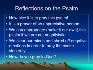 Reflections on the Psalm
• How nice it is to pray this psalm!
• It is a prayer of an appreciative person.
• We can appropriate (make it our own) this
psalm if we are not negativistic.
• We clear our minds and shred off negative
emotions in order to pray the psalm
sincerely.
• How do you pray to God?
 