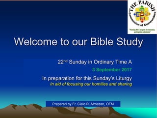 Welcome to our Bible Study
22nd Sunday in Ordinary Time A
3 September 2017
In preparation for this Sunday’s Liturgy
In aid of focusing our homilies and sharing
Prepared by Fr. Cielo R. Almazan, OFM
 