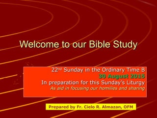 Welcome to our Bible StudyWelcome to our Bible Study
2222ndnd
Sunday in the Ordinary Time BSunday in the Ordinary Time B
30 August 201530 August 2015
In preparation for this Sunday’s LiturgyIn preparation for this Sunday’s Liturgy
As aid in focusing our homilies and sharingAs aid in focusing our homilies and sharing
Prepared by Fr. Cielo R. Almazan, OFM
 