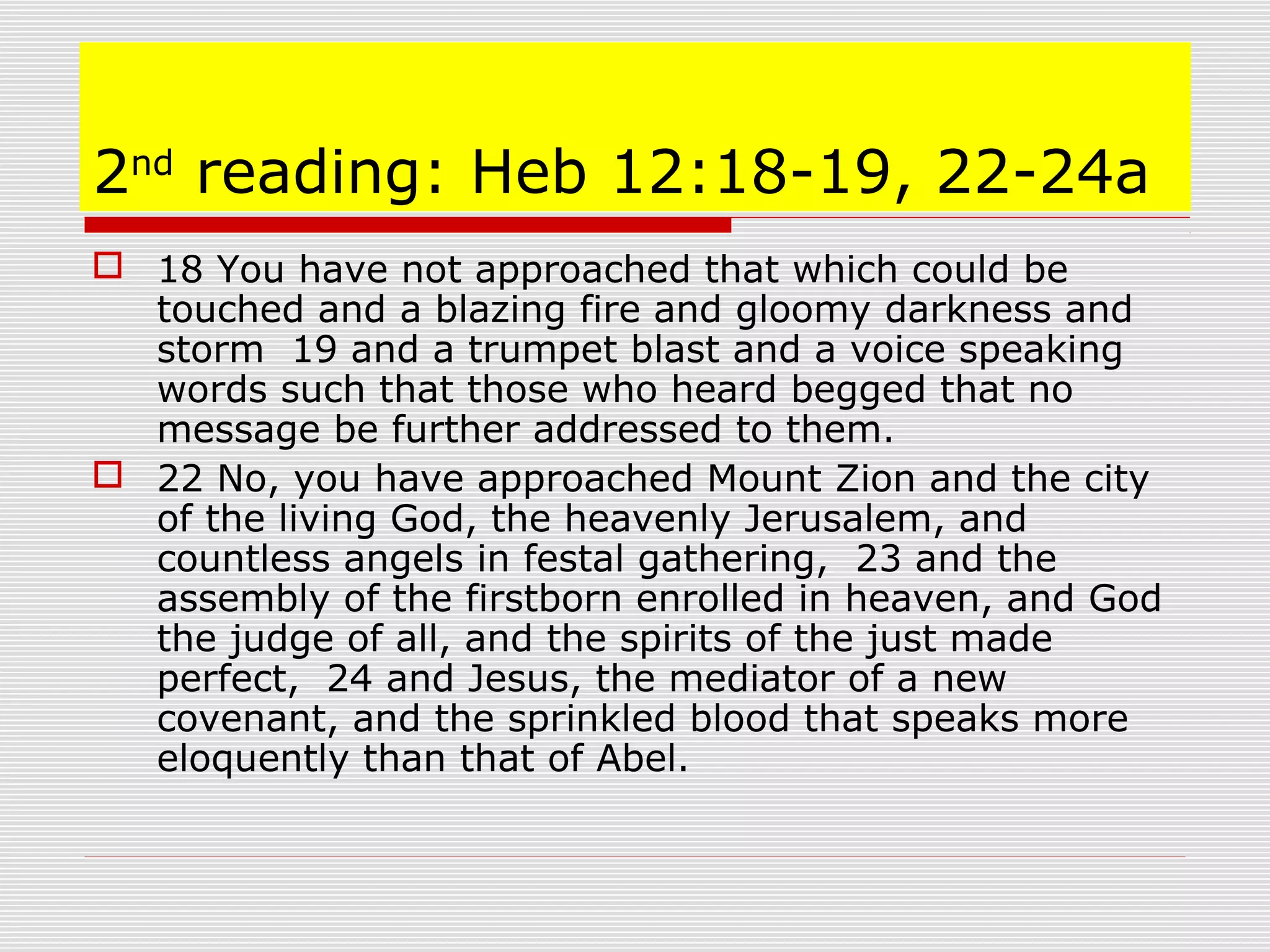 2nd
reading: Heb 12:18-19, 22-24a
 18 You have not approached that which could be
touched and a blazing fire and gloomy darkness and
storm 19 and a trumpet blast and a voice speaking
words such that those who heard begged that no
message be further addressed to them.
 22 No, you have approached Mount Zion and the city
of the living God, the heavenly Jerusalem, and
countless angels in festal gathering, 23 and the
assembly of the firstborn enrolled in heaven, and God
the judge of all, and the spirits of the just made
perfect, 24 and Jesus, the mediator of a new
covenant, and the sprinkled blood that speaks more
eloquently than that of Abel.
 