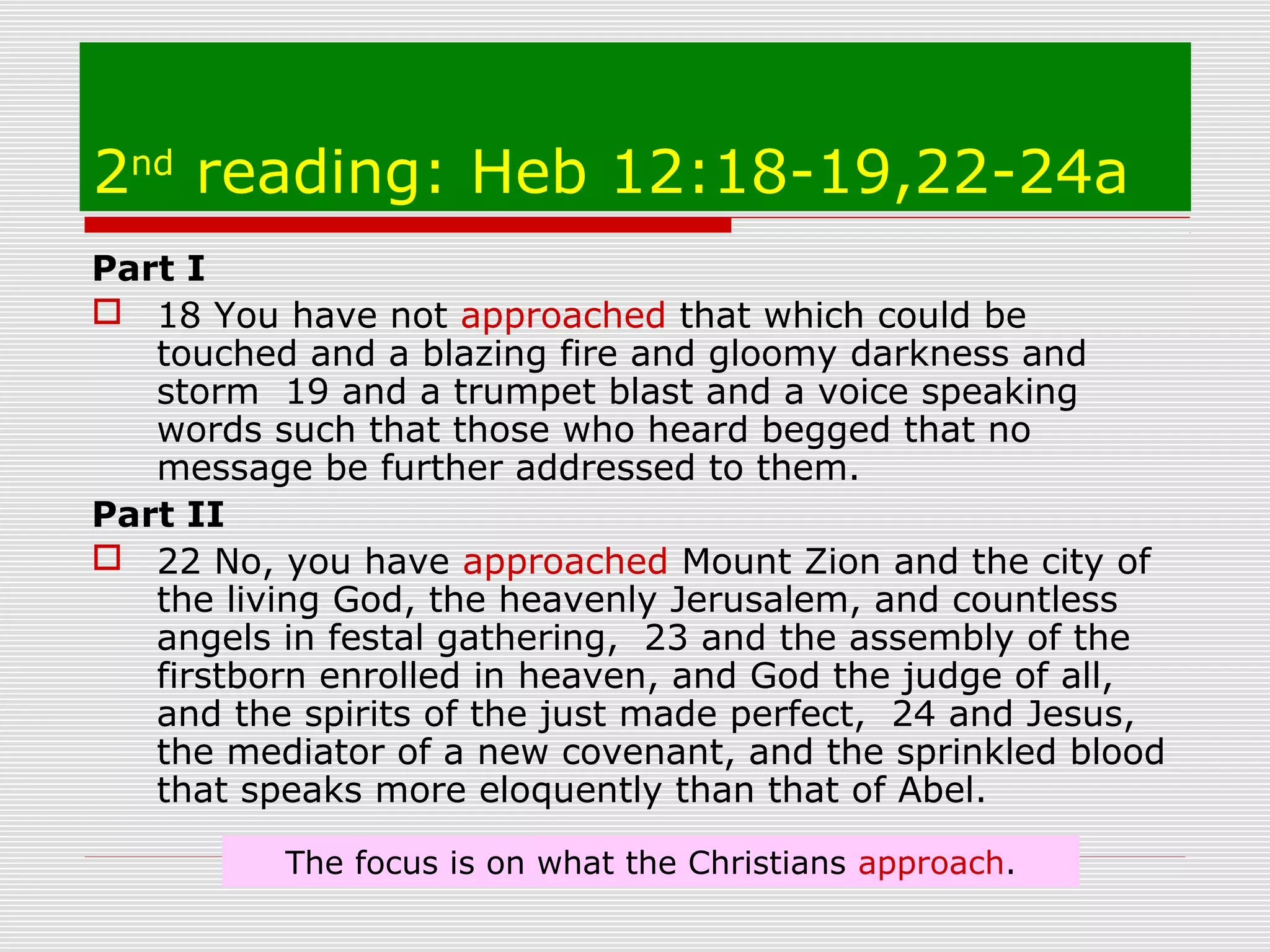 2nd
reading: Heb 12:18-19,22-24a
Part I
 18 You have not approached that which could be
touched and a blazing fire and gloomy darkness and
storm 19 and a trumpet blast and a voice speaking
words such that those who heard begged that no
message be further addressed to them.
Part II
 22 No, you have approached Mount Zion and the city of
the living God, the heavenly Jerusalem, and countless
angels in festal gathering, 23 and the assembly of the
firstborn enrolled in heaven, and God the judge of all,
and the spirits of the just made perfect, 24 and Jesus,
the mediator of a new covenant, and the sprinkled blood
that speaks more eloquently than that of Abel.
The focus is on what the Christians approach.
 