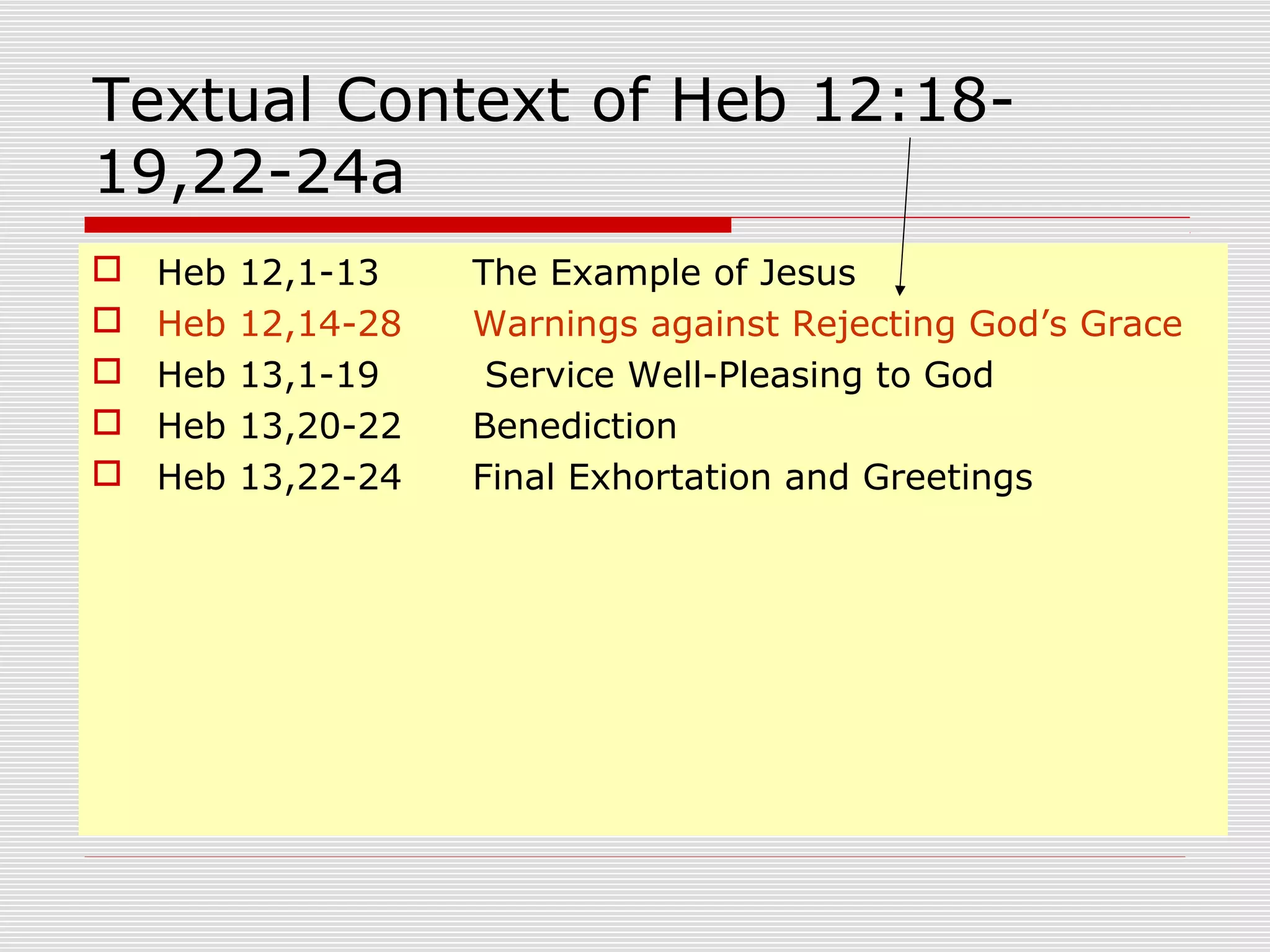Textual Context of Heb 12:18-
19,22-24a
 Heb 12,1-13 The Example of Jesus
 Heb 12,14-28 Warnings against Rejecting God’s Grace
 Heb 13,1-19 Service Well-Pleasing to God
 Heb 13,20-22 Benediction
 Heb 13,22-24 Final Exhortation and Greetings
 