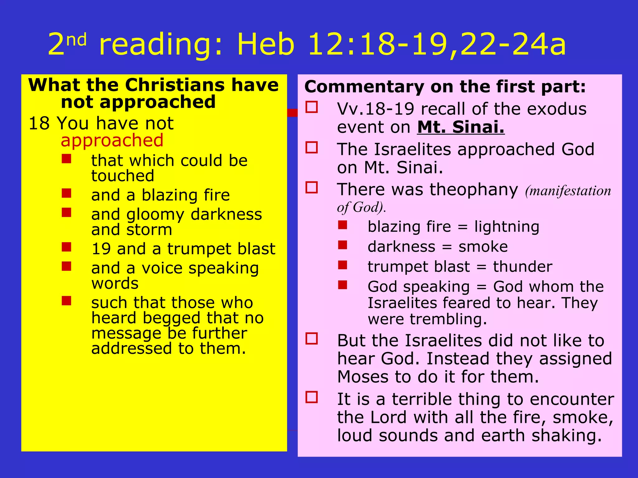 2nd
reading: Heb 12:18-19,22-24a
What the Christians have
not approached
18 You have not
approached
 that which could be
touched
 and a blazing fire
 and gloomy darkness
and storm
 19 and a trumpet blast
 and a voice speaking
words
 such that those who
heard begged that no
message be further
addressed to them.
Commentary on the first part:
 Vv.18-19 recall of the exodus
event on Mt. Sinai.
 The Israelites approached God
on Mt. Sinai.
 There was theophany (manifestation
of God).
 blazing fire = lightning
 darkness = smoke
 trumpet blast = thunder
 God speaking = God whom the
Israelites feared to hear. They
were trembling.
 But the Israelites did not like to
hear God. Instead they assigned
Moses to do it for them.
 It is a terrible thing to encounter
the Lord with all the fire, smoke,
loud sounds and earth shaking.
 