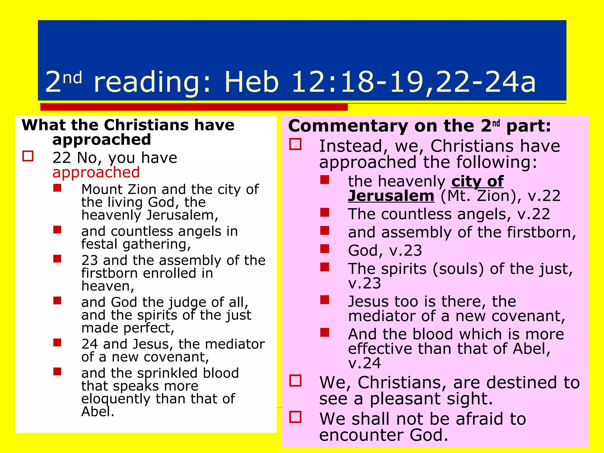 2nd
reading: Heb 12:18-19,22-24a
What the Christians have
approached
 22 No, you have
approached
 Mount Zion and the city of
the living God, the
heavenly Jerusalem,
 and countless angels in
festal gathering,
 23 and the assembly of the
firstborn enrolled in
heaven,
 and God the judge of all,
and the spirits of the just
made perfect,
 24 and Jesus, the mediator
of a new covenant,
 and the sprinkled blood
that speaks more
eloquently than that of
Abel.
Commentary on the 2nd
part:
 Instead, we, Christians have
approached the following:
 the heavenly city of
Jerusalem (Mt. Zion), v.22
 The countless angels, v.22
 and assembly of the firstborn,
 God, v.23
 The spirits (souls) of the just,
v.23
 Jesus too is there, the
mediator of a new covenant,
 And the blood which is more
effective than that of Abel,
v.24
 We, Christians, are destined to
see a pleasant sight.
 We shall not be afraid to
encounter God.
 