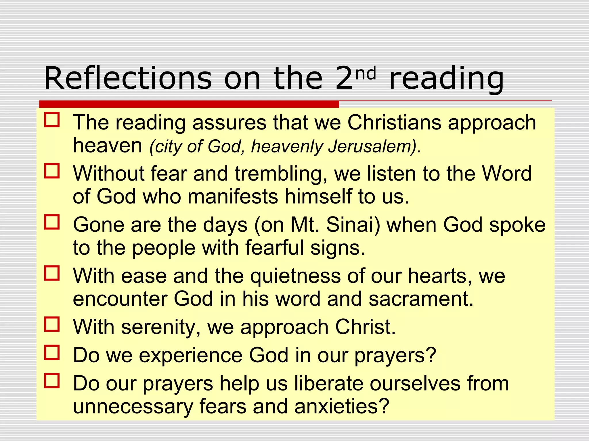 Reflections on the 2nd
reading
 The reading assures that we Christians approach
heaven (city of God, heavenly Jerusalem).
 Without fear and trembling, we listen to the Word
of God who manifests himself to us.
 Gone are the days (on Mt. Sinai) when God spoke
to the people with fearful signs.
 With ease and the quietness of our hearts, we
encounter God in his word and sacrament.
 With serenity, we approach Christ.
 Do we experience God in our prayers?
 Do our prayers help us liberate ourselves from
unnecessary fears and anxieties?
 