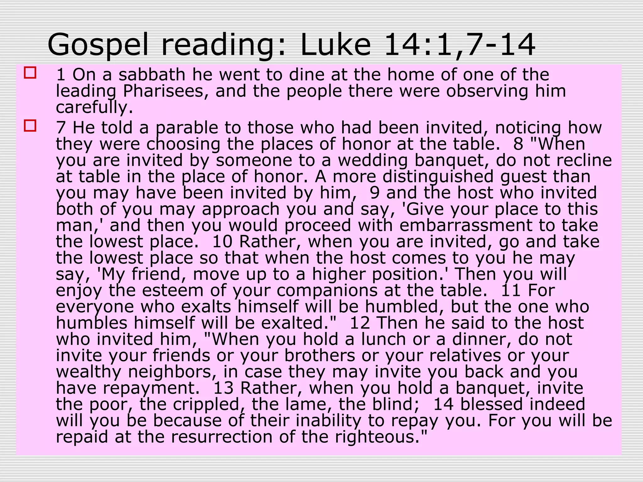 Gospel reading: Luke 14:1,7-14
 1 On a sabbath he went to dine at the home of one of the
leading Pharisees, and the people there were observing him
carefully.
 7 He told a parable to those who had been invited, noticing how
they were choosing the places of honor at the table. 8 "When
you are invited by someone to a wedding banquet, do not recline
at table in the place of honor. A more distinguished guest than
you may have been invited by him, 9 and the host who invited
both of you may approach you and say, 'Give your place to this
man,' and then you would proceed with embarrassment to take
the lowest place. 10 Rather, when you are invited, go and take
the lowest place so that when the host comes to you he may
say, 'My friend, move up to a higher position.' Then you will
enjoy the esteem of your companions at the table. 11 For
everyone who exalts himself will be humbled, but the one who
humbles himself will be exalted." 12 Then he said to the host
who invited him, "When you hold a lunch or a dinner, do not
invite your friends or your brothers or your relatives or your
wealthy neighbors, in case they may invite you back and you
have repayment. 13 Rather, when you hold a banquet, invite
the poor, the crippled, the lame, the blind; 14 blessed indeed
will you be because of their inability to repay you. For you will be
repaid at the resurrection of the righteous."
 