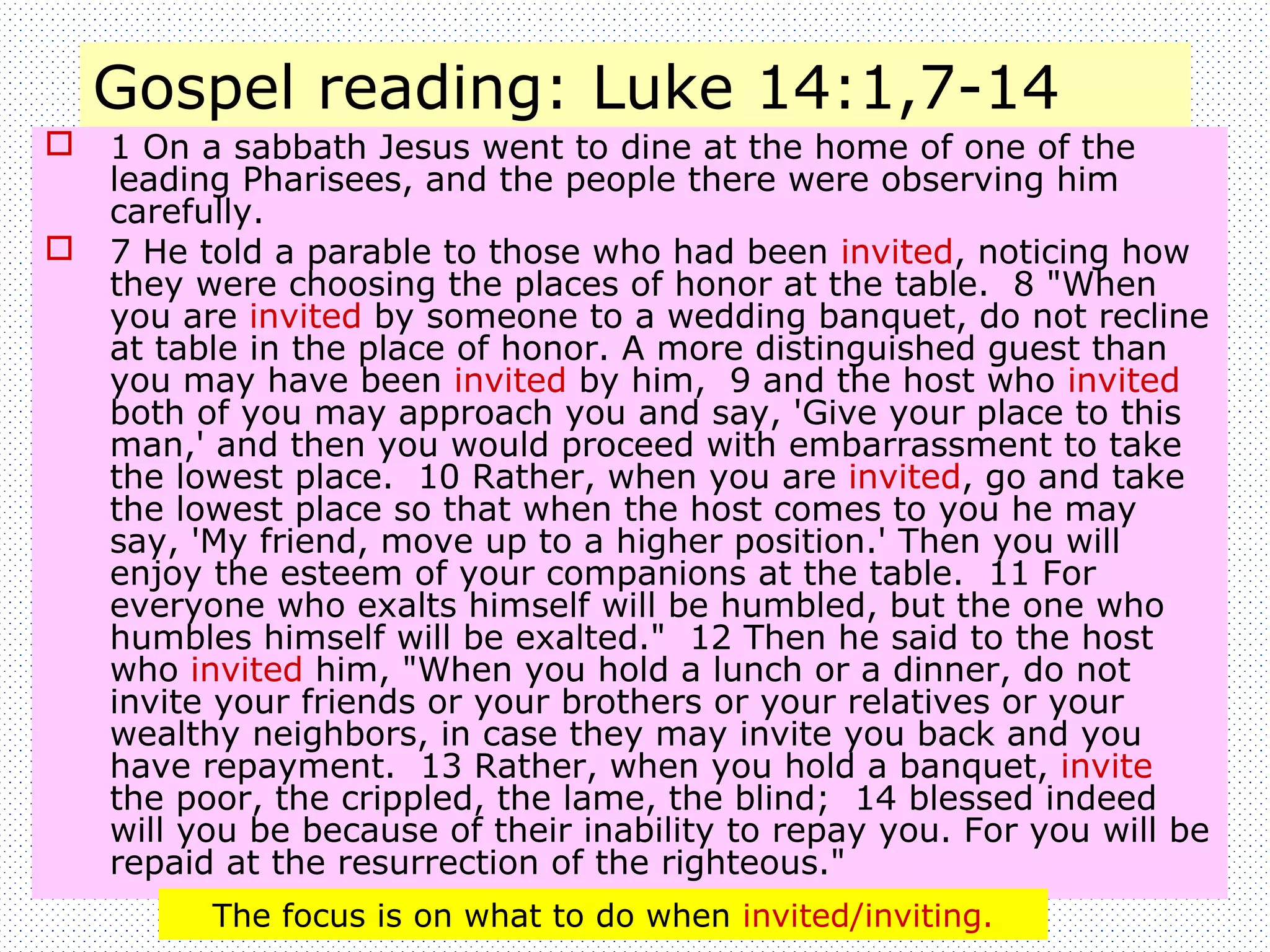 Gospel reading: Luke 14:1,7-14
 1 On a sabbath Jesus went to dine at the home of one of the
leading Pharisees, and the people there were observing him
carefully.
 7 He told a parable to those who had been invited, noticing how
they were choosing the places of honor at the table. 8 "When
you are invited by someone to a wedding banquet, do not recline
at table in the place of honor. A more distinguished guest than
you may have been invited by him, 9 and the host who invited
both of you may approach you and say, 'Give your place to this
man,' and then you would proceed with embarrassment to take
the lowest place. 10 Rather, when you are invited, go and take
the lowest place so that when the host comes to you he may
say, 'My friend, move up to a higher position.' Then you will
enjoy the esteem of your companions at the table. 11 For
everyone who exalts himself will be humbled, but the one who
humbles himself will be exalted." 12 Then he said to the host
who invited him, "When you hold a lunch or a dinner, do not
invite your friends or your brothers or your relatives or your
wealthy neighbors, in case they may invite you back and you
have repayment. 13 Rather, when you hold a banquet, invite
the poor, the crippled, the lame, the blind; 14 blessed indeed
will you be because of their inability to repay you. For you will be
repaid at the resurrection of the righteous."
The focus is on what to do when invited/inviting.
 