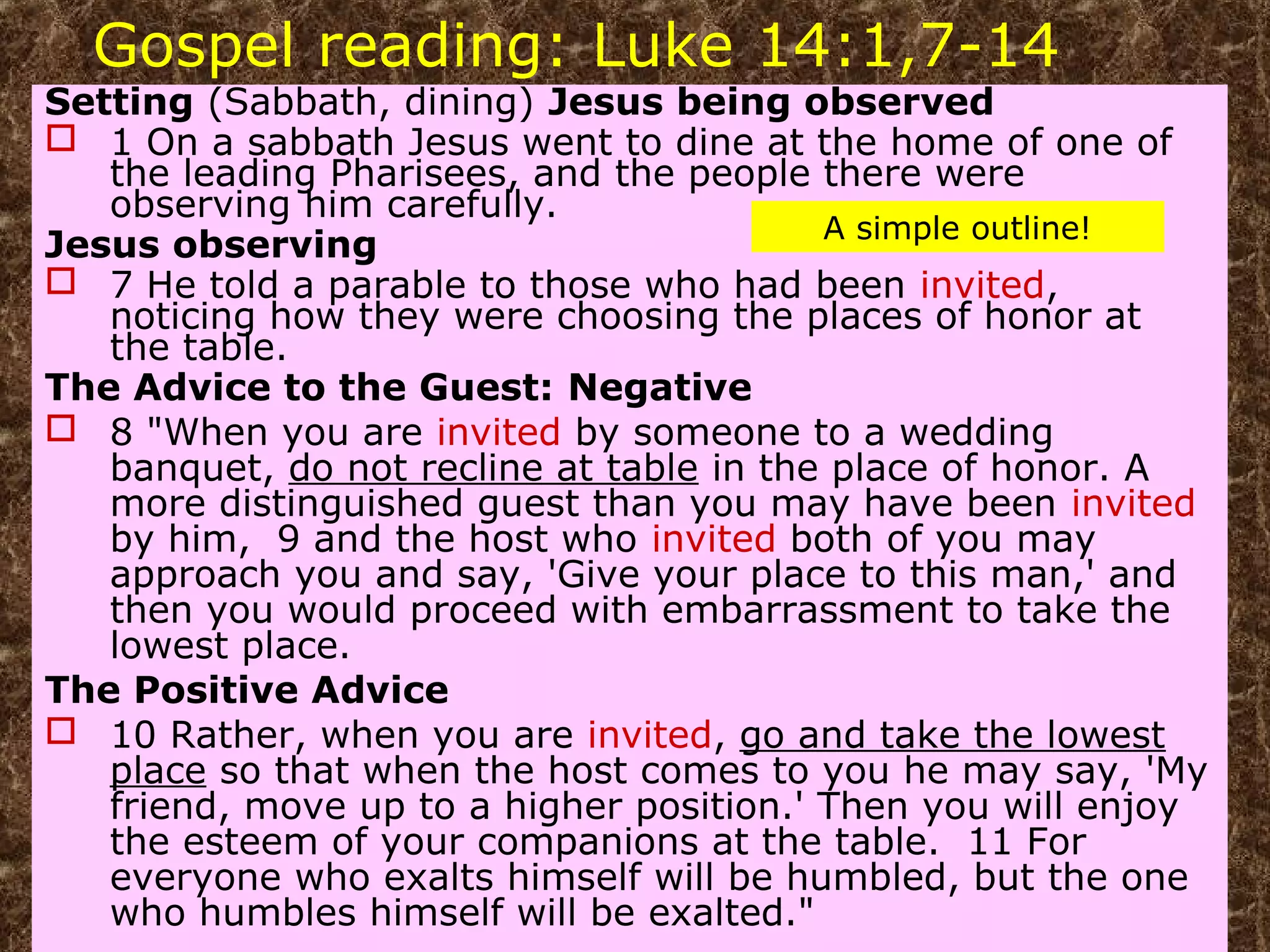 Gospel reading: Luke 14:1,7-14
Setting (Sabbath, dining) Jesus being observed
 1 On a sabbath Jesus went to dine at the home of one of
the leading Pharisees, and the people there were
observing him carefully.
Jesus observing
 7 He told a parable to those who had been invited,
noticing how they were choosing the places of honor at
the table.
The Advice to the Guest: Negative
 8 "When you are invited by someone to a wedding
banquet, do not recline at table in the place of honor. A
more distinguished guest than you may have been invited
by him, 9 and the host who invited both of you may
approach you and say, 'Give your place to this man,' and
then you would proceed with embarrassment to take the
lowest place.
The Positive Advice
 10 Rather, when you are invited, go and take the lowest
place so that when the host comes to you he may say, 'My
friend, move up to a higher position.' Then you will enjoy
the esteem of your companions at the table. 11 For
everyone who exalts himself will be humbled, but the one
who humbles himself will be exalted."
A simple outline!
 