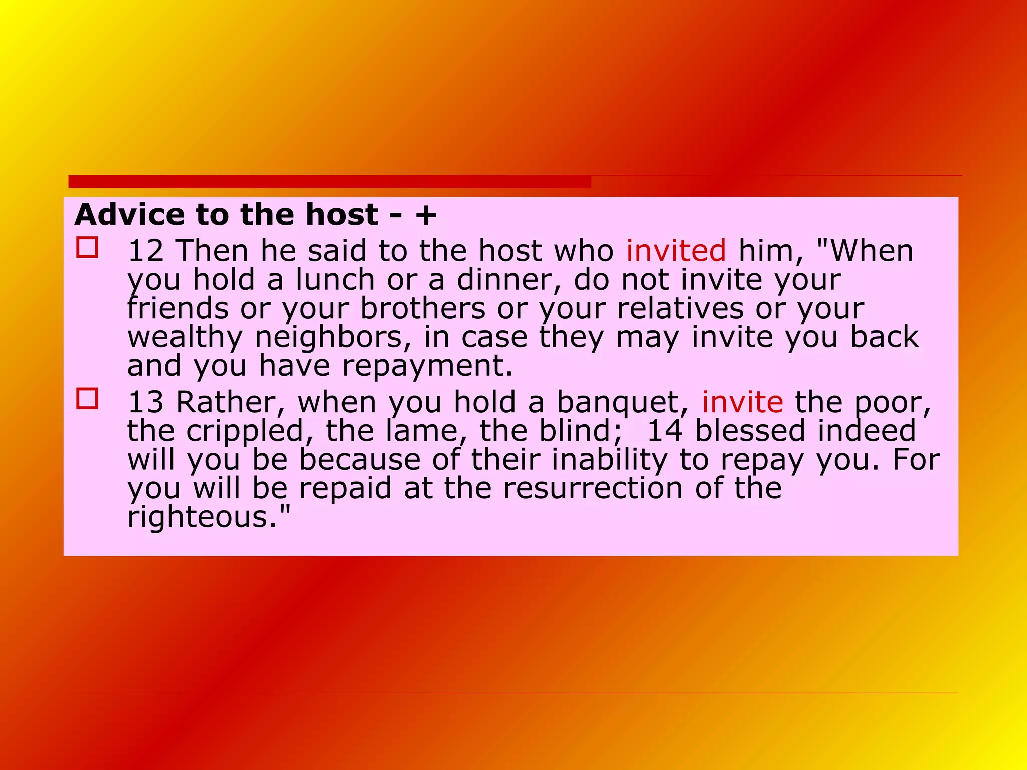 Advice to the host - +
 12 Then he said to the host who invited him, "When
you hold a lunch or a dinner, do not invite your
friends or your brothers or your relatives or your
wealthy neighbors, in case they may invite you back
and you have repayment.
 13 Rather, when you hold a banquet, invite the poor,
the crippled, the lame, the blind; 14 blessed indeed
will you be because of their inability to repay you. For
you will be repaid at the resurrection of the
righteous."
 