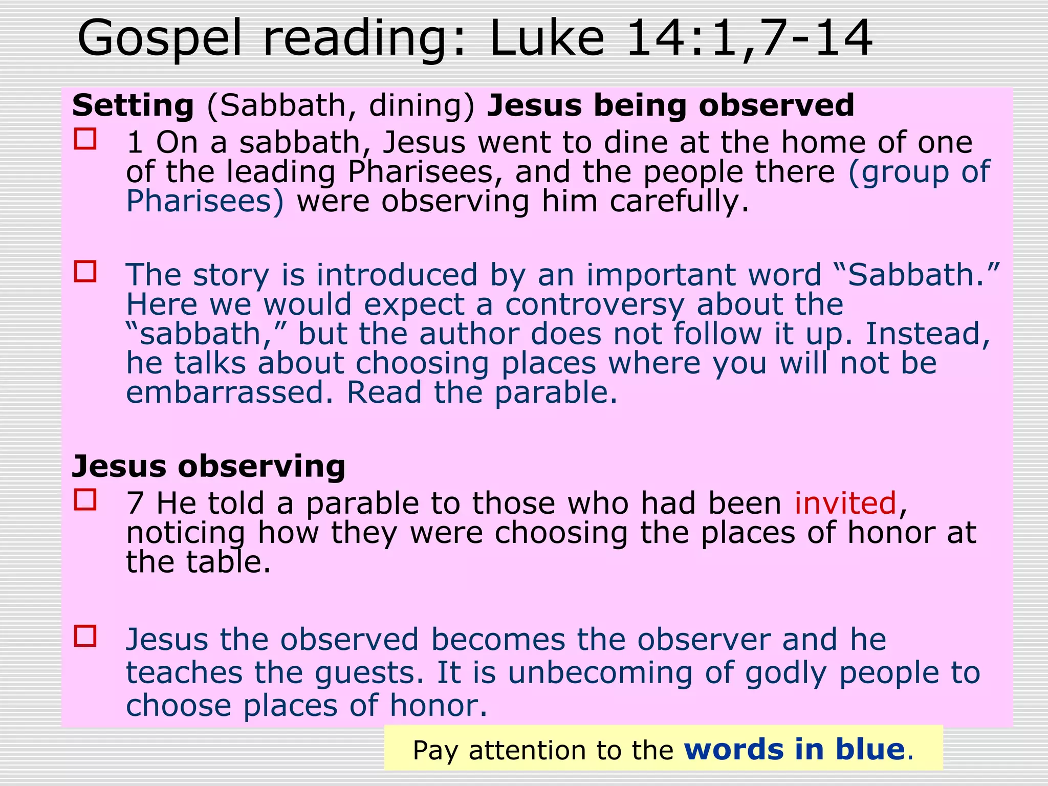 Gospel reading: Luke 14:1,7-14
Setting (Sabbath, dining) Jesus being observed
 1 On a sabbath, Jesus went to dine at the home of one
of the leading Pharisees, and the people there (group of
Pharisees) were observing him carefully.
 The story is introduced by an important word “Sabbath.”
Here we would expect a controversy about the
“sabbath,” but the author does not follow it up. Instead,
he talks about choosing places where you will not be
embarrassed. Read the parable.
Jesus observing
 7 He told a parable to those who had been invited,
noticing how they were choosing the places of honor at
the table.
 Jesus the observed becomes the observer and he
teaches the guests. It is unbecoming of godly people to
choose places of honor.
Pay attention to the words in blue.
 