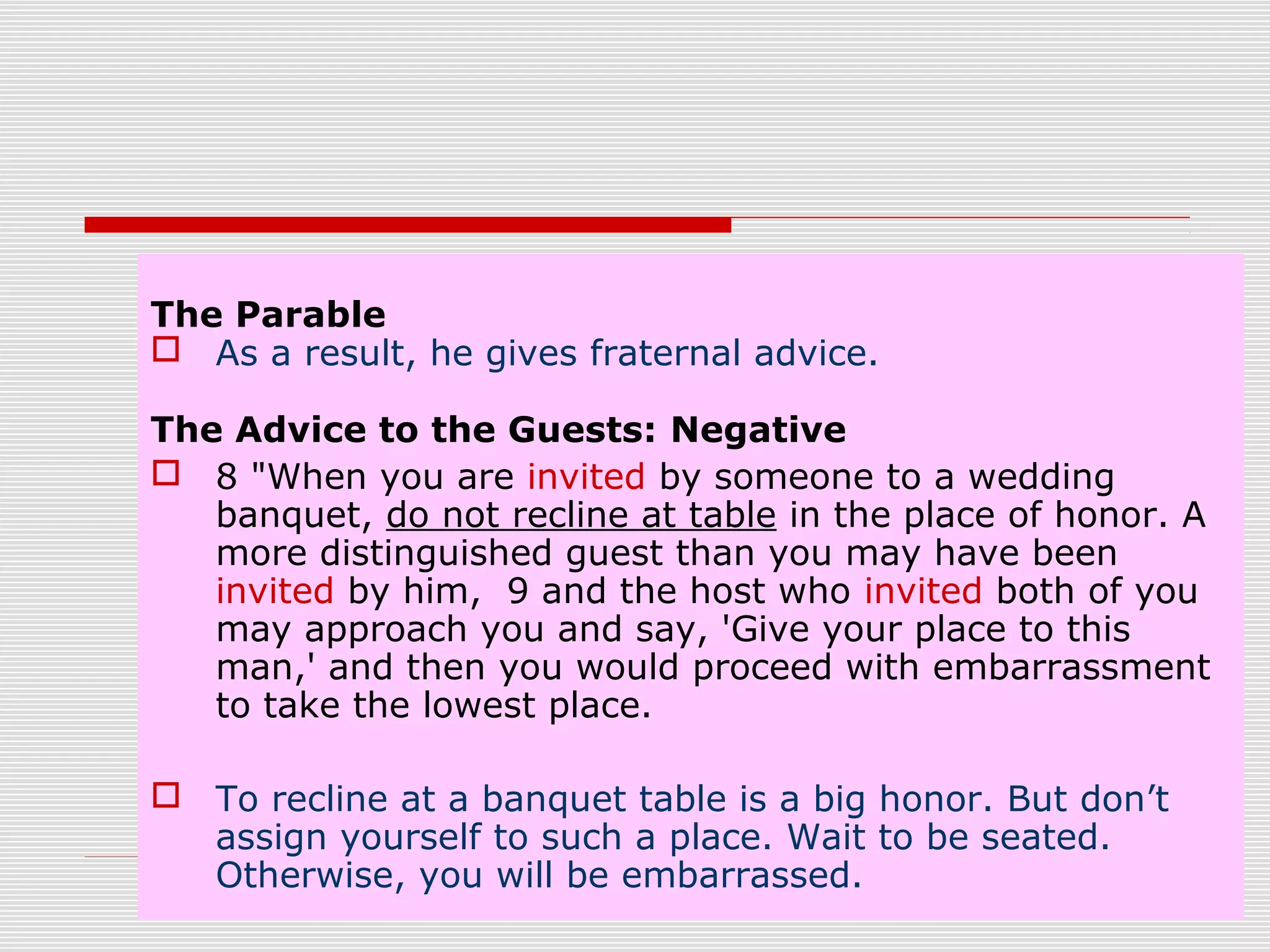 The Parable
 As a result, he gives fraternal advice.
The Advice to the Guests: Negative
 8 "When you are invited by someone to a wedding
banquet, do not recline at table in the place of honor. A
more distinguished guest than you may have been
invited by him, 9 and the host who invited both of you
may approach you and say, 'Give your place to this
man,' and then you would proceed with embarrassment
to take the lowest place.
 To recline at a banquet table is a big honor. But don’t
assign yourself to such a place. Wait to be seated.
Otherwise, you will be embarrassed.
 