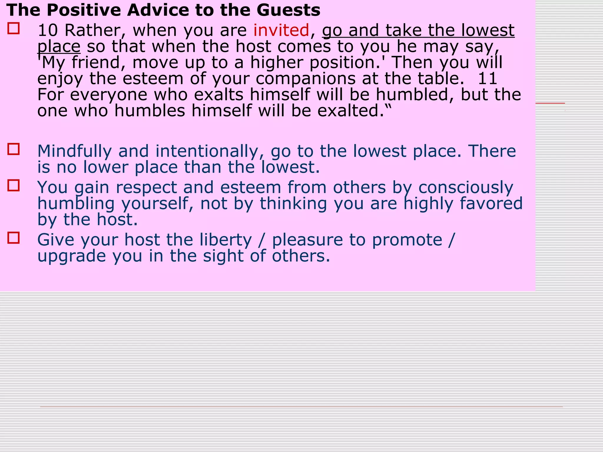 The Positive Advice to the Guests
 10 Rather, when you are invited, go and take the lowest
place so that when the host comes to you he may say,
'My friend, move up to a higher position.' Then you will
enjoy the esteem of your companions at the table. 11
For everyone who exalts himself will be humbled, but the
one who humbles himself will be exalted.“
 Mindfully and intentionally, go to the lowest place. There
is no lower place than the lowest.
 You gain respect and esteem from others by consciously
humbling yourself, not by thinking you are highly favored
by the host.
 Give your host the liberty / pleasure to promote /
upgrade you in the sight of others.
 
