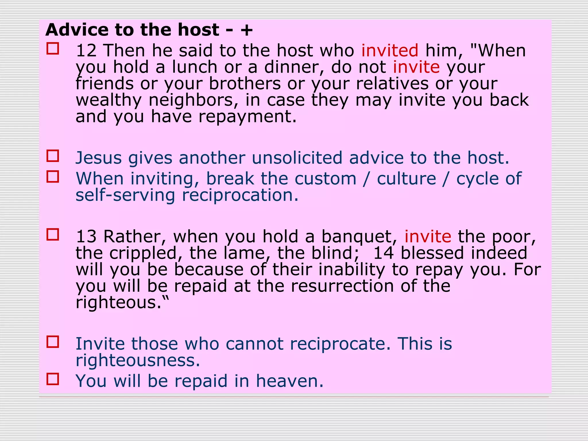 Advice to the host - +
 12 Then he said to the host who invited him, "When
you hold a lunch or a dinner, do not invite your
friends or your brothers or your relatives or your
wealthy neighbors, in case they may invite you back
and you have repayment.
 Jesus gives another unsolicited advice to the host.
 When inviting, break the custom / culture / cycle of
self-serving reciprocation.
 13 Rather, when you hold a banquet, invite the poor,
the crippled, the lame, the blind; 14 blessed indeed
will you be because of their inability to repay you. For
you will be repaid at the resurrection of the
righteous.“
 Invite those who cannot reciprocate. This is
righteousness.
 You will be repaid in heaven.
 