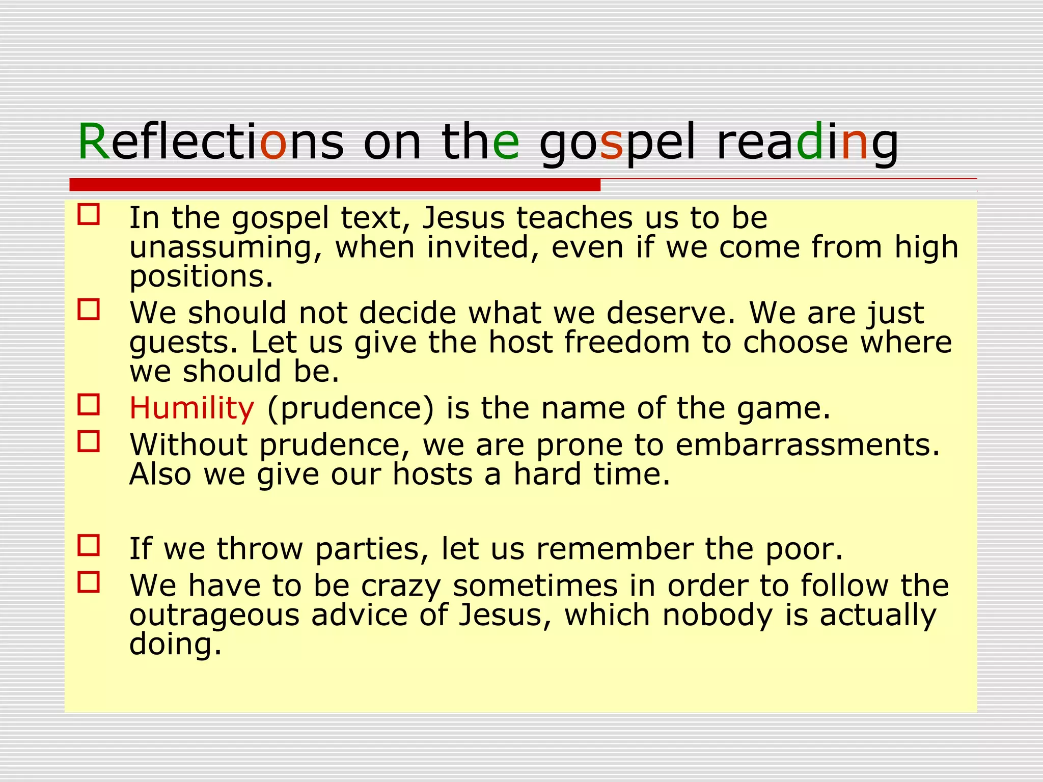 Reflections on the gospel reading
 In the gospel text, Jesus teaches us to be
unassuming, when invited, even if we come from high
positions.
 We should not decide what we deserve. We are just
guests. Let us give the host freedom to choose where
we should be.
 Humility (prudence) is the name of the game.
 Without prudence, we are prone to embarrassments.
Also we give our hosts a hard time.
 If we throw parties, let us remember the poor.
 We have to be crazy sometimes in order to follow the
outrageous advice of Jesus, which nobody is actually
doing.
 