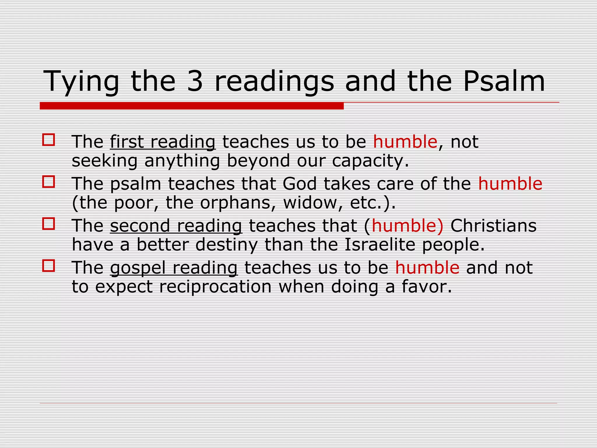 Tying the 3 readings and the Psalm
 The first reading teaches us to be humble, not
seeking anything beyond our capacity.
 The psalm teaches that God takes care of the humble
(the poor, the orphans, widow, etc.).
 The second reading teaches that (humble) Christians
have a better destiny than the Israelite people.
 The gospel reading teaches us to be humble and not
to expect reciprocation when doing a favor.
 