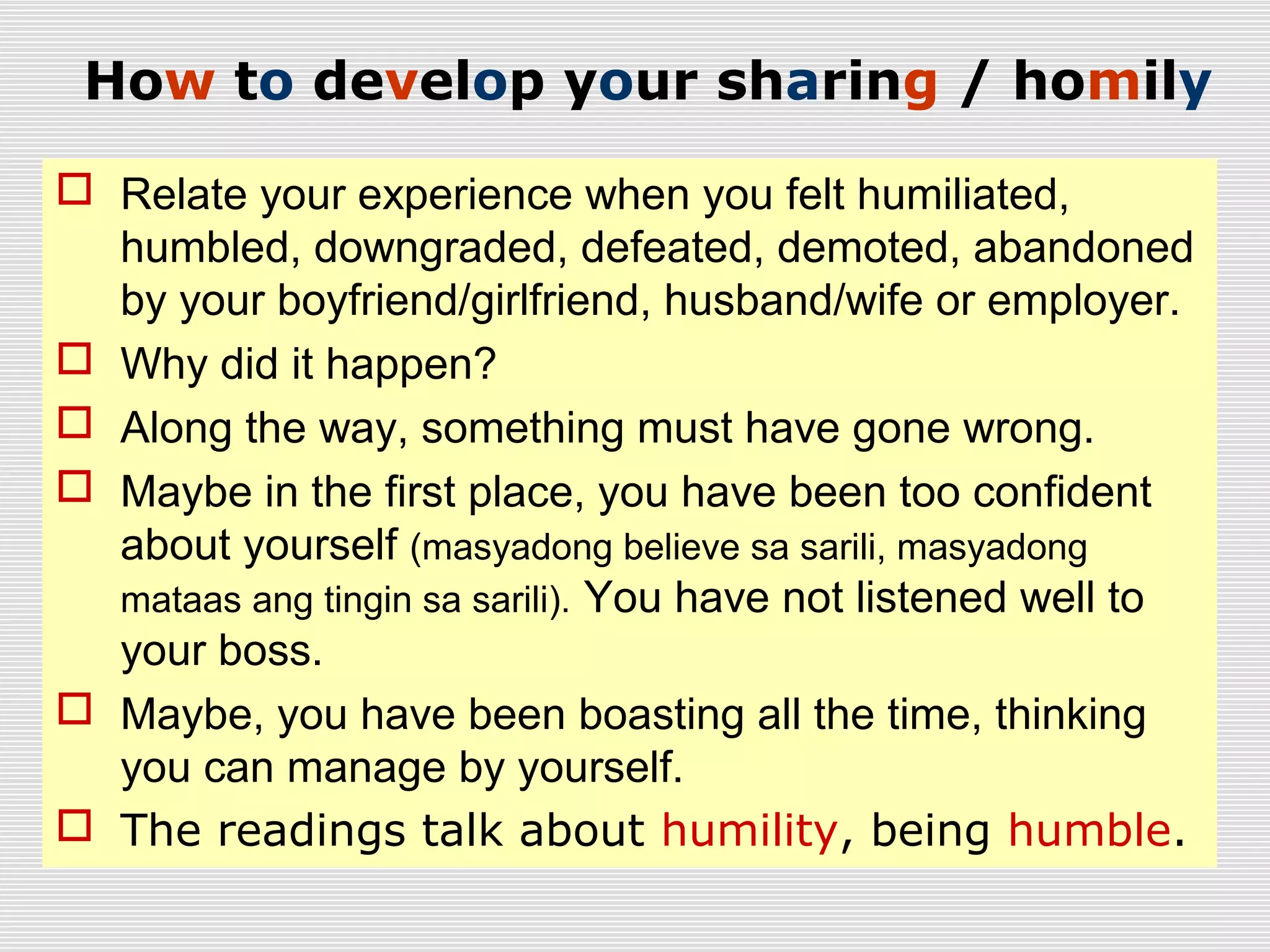 How to develop your sharing / homily
 Relate your experience when you felt humiliated,
humbled, downgraded, defeated, demoted, abandoned
by your boyfriend/girlfriend, husband/wife or employer.
 Why did it happen?
 Along the way, something must have gone wrong.
 Maybe in the first place, you have been too confident
about yourself (masyadong believe sa sarili, masyadong
mataas ang tingin sa sarili). You have not listened well to
your boss.
 Maybe, you have been boasting all the time, thinking
you can manage by yourself.
 The readings talk about humility, being humble.
 
