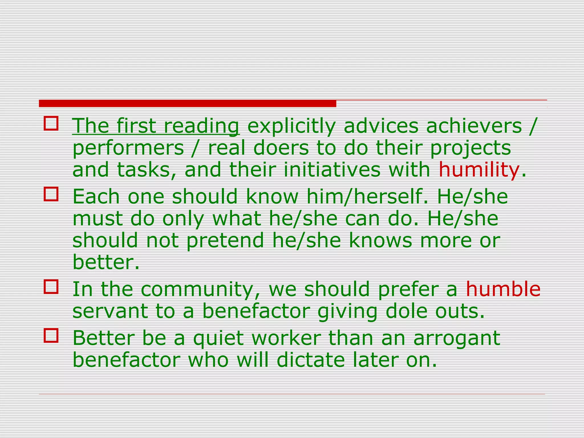  The first reading explicitly advices achievers /
performers / real doers to do their projects
and tasks, and their initiatives with humility.
 Each one should know him/herself. He/she
must do only what he/she can do. He/she
should not pretend he/she knows more or
better.
 In the community, we should prefer a humble
servant to a benefactor giving dole outs.
 Better be a quiet worker than an arrogant
benefactor who will dictate later on.
 
