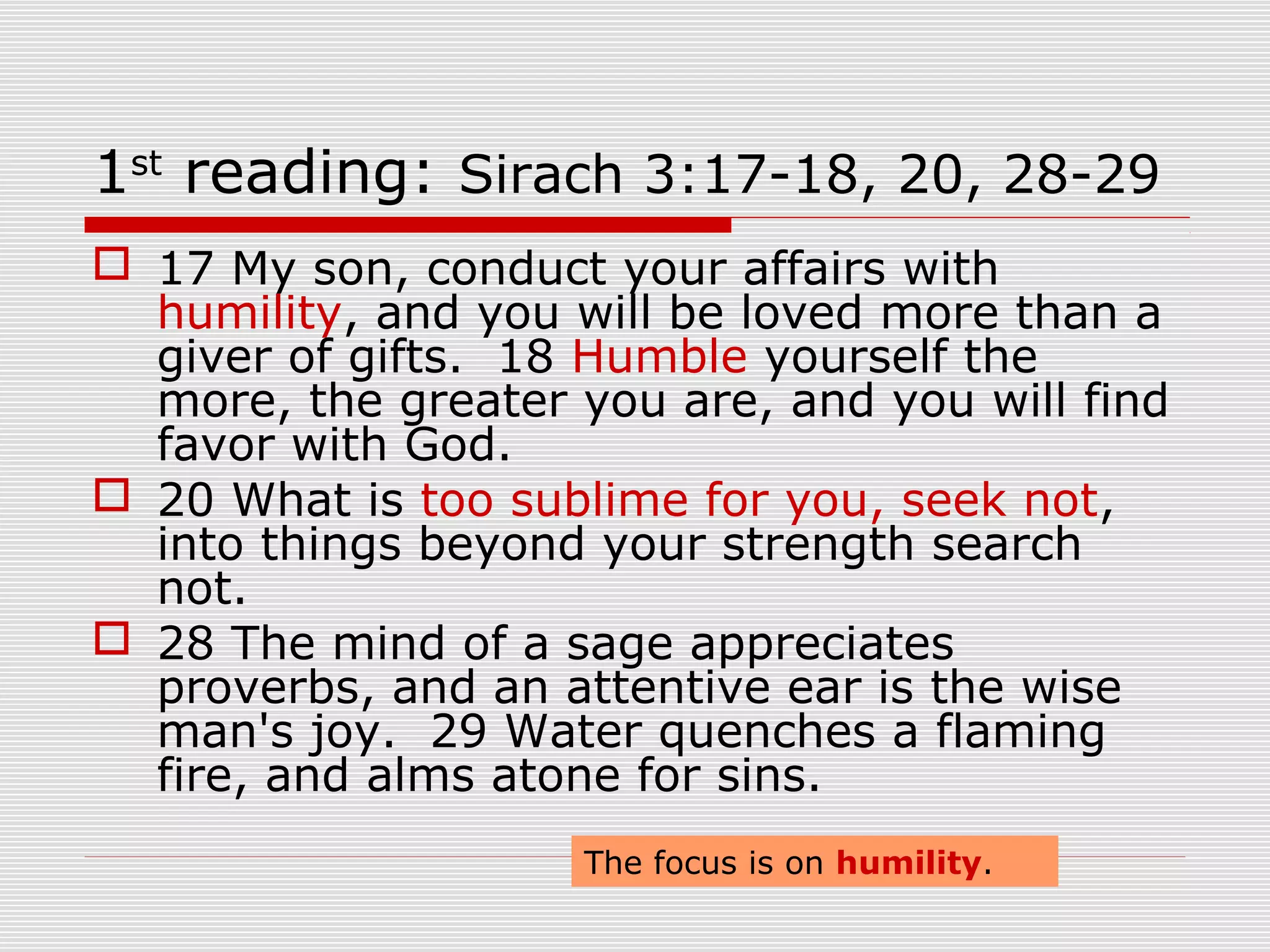 1st
reading: Sirach 3:17-18, 20, 28-29
 17 My son, conduct your affairs with
humility, and you will be loved more than a
giver of gifts. 18 Humble yourself the
more, the greater you are, and you will find
favor with God.
 20 What is too sublime for you, seek not,
into things beyond your strength search
not.
 28 The mind of a sage appreciates
proverbs, and an attentive ear is the wise
man's joy. 29 Water quenches a flaming
fire, and alms atone for sins.
The focus is on humility.
 
