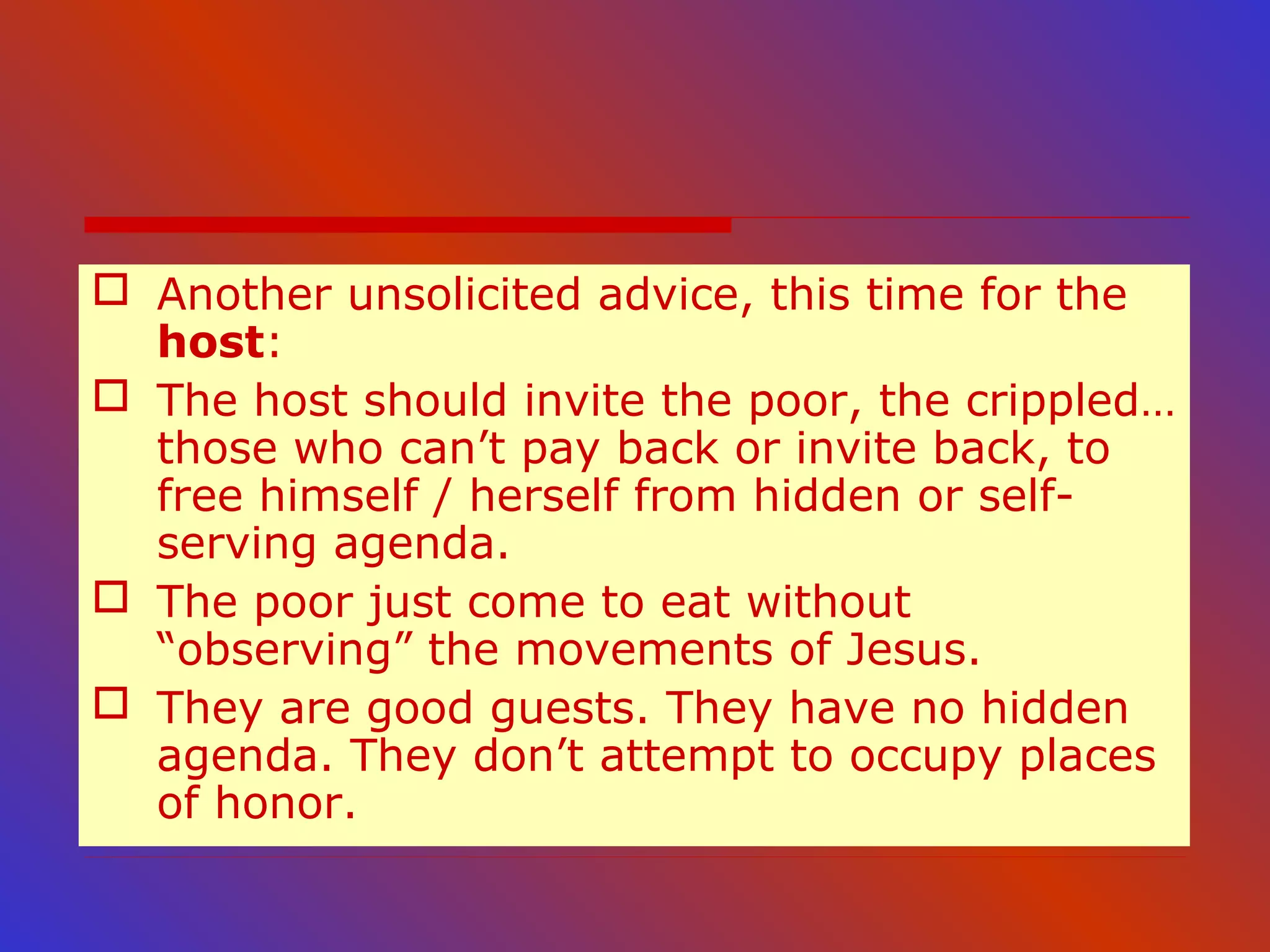  Another unsolicited advice, this time for the
host:
 The host should invite the poor, the crippled…
those who can’t pay back or invite back, to
free himself / herself from hidden or self-
serving agenda.
 The poor just come to eat without
“observing” the movements of Jesus.
 They are good guests. They have no hidden
agenda. They don’t attempt to occupy places
of honor.
 