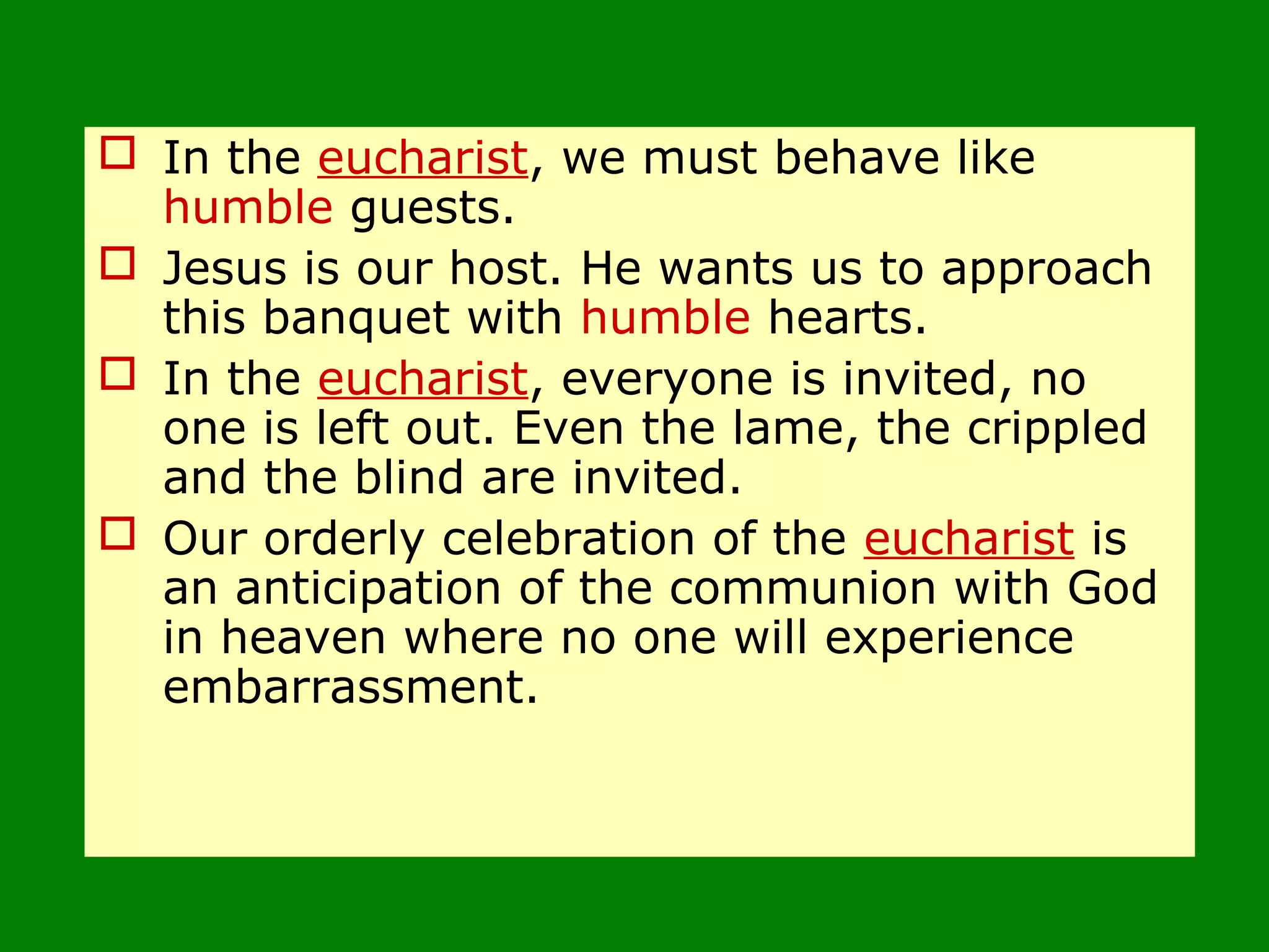  In the eucharist, we must behave like
humble guests.
 Jesus is our host. He wants us to approach
this banquet with humble hearts.
 In the eucharist, everyone is invited, no
one is left out. Even the lame, the crippled
and the blind are invited.
 Our orderly celebration of the eucharist is
an anticipation of the communion with God
in heaven where no one will experience
embarrassment.
 