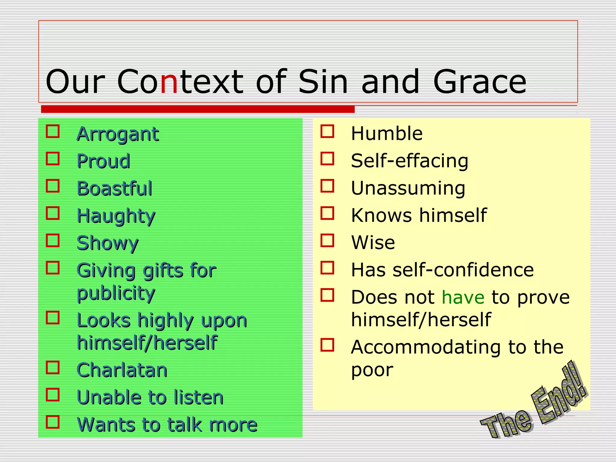 Our Context of Sin and Grace
 ArrogantArrogant
 ProudProud
 BoastfulBoastful
 HaughtyHaughty
 ShowyShowy
 Giving gifts forGiving gifts for
publicitypublicity
 Looks highly uponLooks highly upon
himself/herselfhimself/herself
 CharlatanCharlatan
 Unable to listenUnable to listen
 Wants to talk moreWants to talk more
 Humble
 Self-effacing
 Unassuming
 Knows himself
 Wise
 Has self-confidence
 Does not have to prove
himself/herself
 Accommodating to the
poor
 