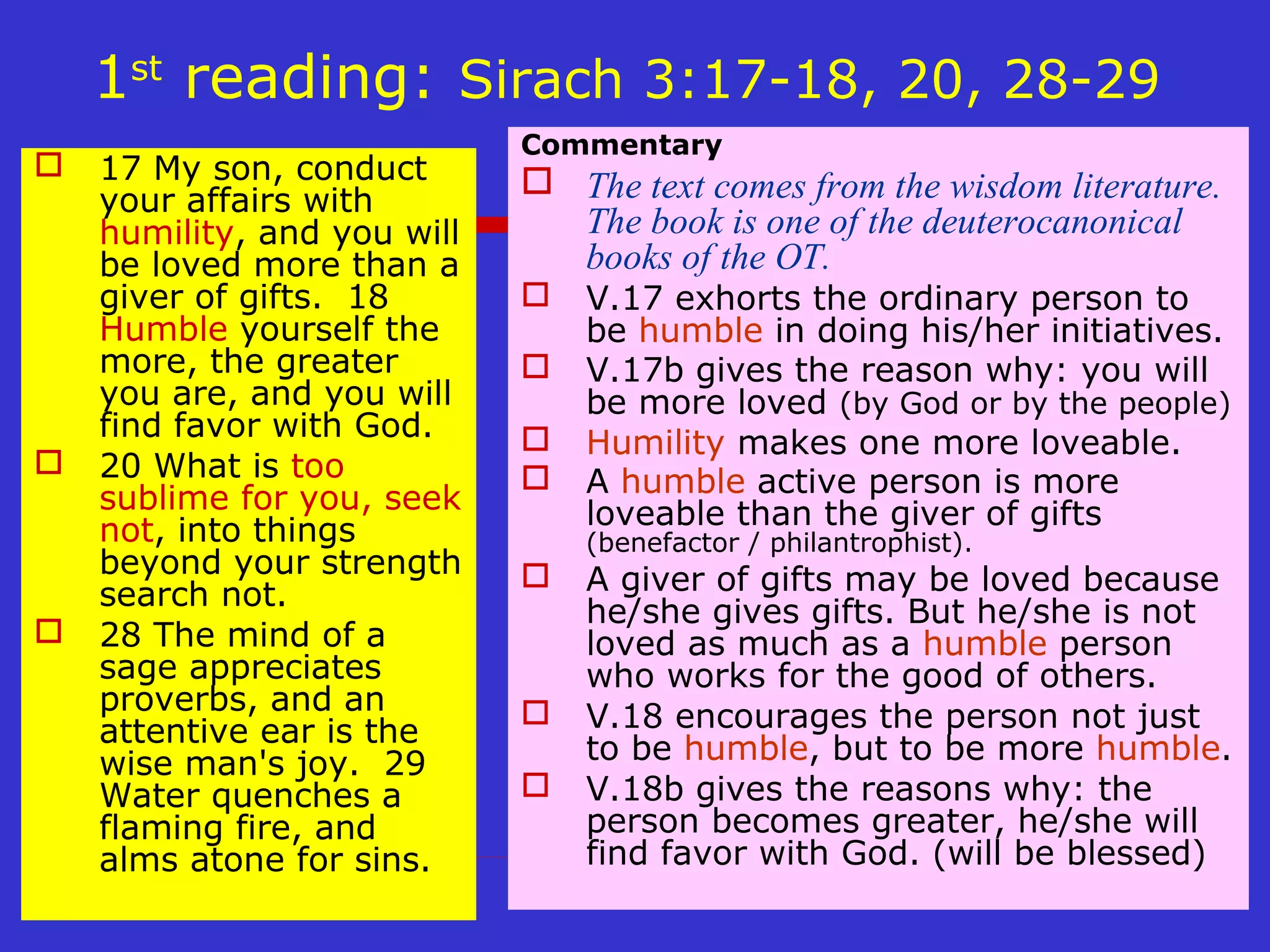 1st
reading: Sirach 3:17-18, 20, 28-29
 17 My son, conduct
your affairs with
humility, and you will
be loved more than a
giver of gifts. 18
Humble yourself the
more, the greater
you are, and you will
find favor with God.
 20 What is too
sublime for you, seek
not, into things
beyond your strength
search not.
 28 The mind of a
sage appreciates
proverbs, and an
attentive ear is the
wise man's joy. 29
Water quenches a
flaming fire, and
alms atone for sins.
Commentary
 The text comes from the wisdom literature.
The book is one of the deuterocanonical
books of the OT.
 V.17 exhorts the ordinary person to
be humble in doing his/her initiatives.
 V.17b gives the reason why: you will
be more loved (by God or by the people)
 Humility makes one more loveable.
 A humble active person is more
loveable than the giver of gifts
(benefactor / philantrophist).
 A giver of gifts may be loved because
he/she gives gifts. But he/she is not
loved as much as a humble person
who works for the good of others.
 V.18 encourages the person not just
to be humble, but to be more humble.
 V.18b gives the reasons why: the
person becomes greater, he/she will
find favor with God. (will be blessed)
 