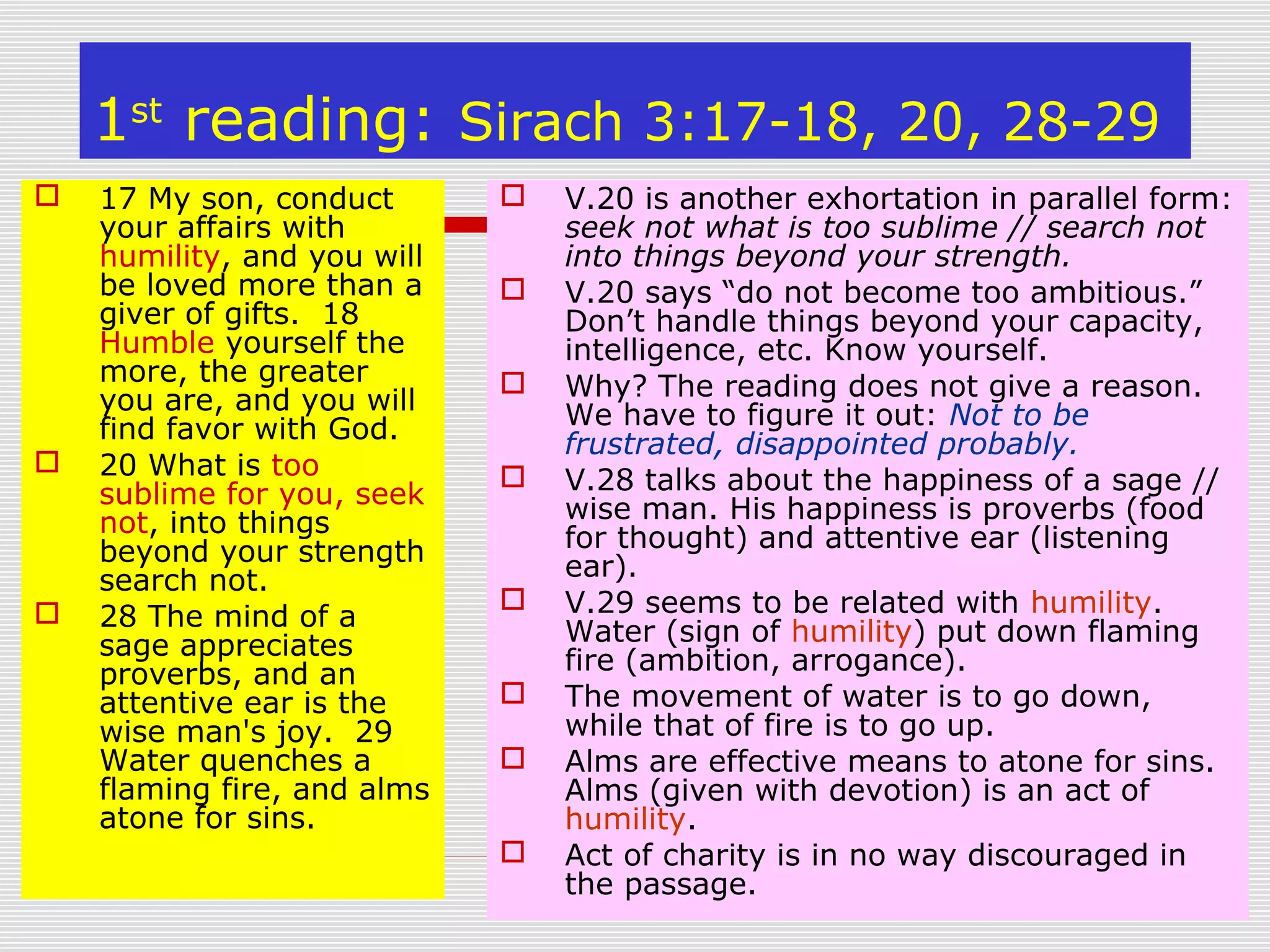 1st
reading: Sirach 3:17-18, 20, 28-29
 17 My son, conduct
your affairs with
humility, and you will
be loved more than a
giver of gifts. 18
Humble yourself the
more, the greater
you are, and you will
find favor with God.
 20 What is too
sublime for you, seek
not, into things
beyond your strength
search not.
 28 The mind of a
sage appreciates
proverbs, and an
attentive ear is the
wise man's joy. 29
Water quenches a
flaming fire, and alms
atone for sins.
 V.20 is another exhortation in parallel form:
seek not what is too sublime // search not
into things beyond your strength.
 V.20 says “do not become too ambitious.”
Don’t handle things beyond your capacity,
intelligence, etc. Know yourself.
 Why? The reading does not give a reason.
We have to figure it out: Not to be
frustrated, disappointed probably.
 V.28 talks about the happiness of a sage //
wise man. His happiness is proverbs (food
for thought) and attentive ear (listening
ear).
 V.29 seems to be related with humility.
Water (sign of humility) put down flaming
fire (ambition, arrogance).
 The movement of water is to go down,
while that of fire is to go up.
 Alms are effective means to atone for sins.
Alms (given with devotion) is an act of
humility.
 Act of charity is in no way discouraged in
the passage.
 