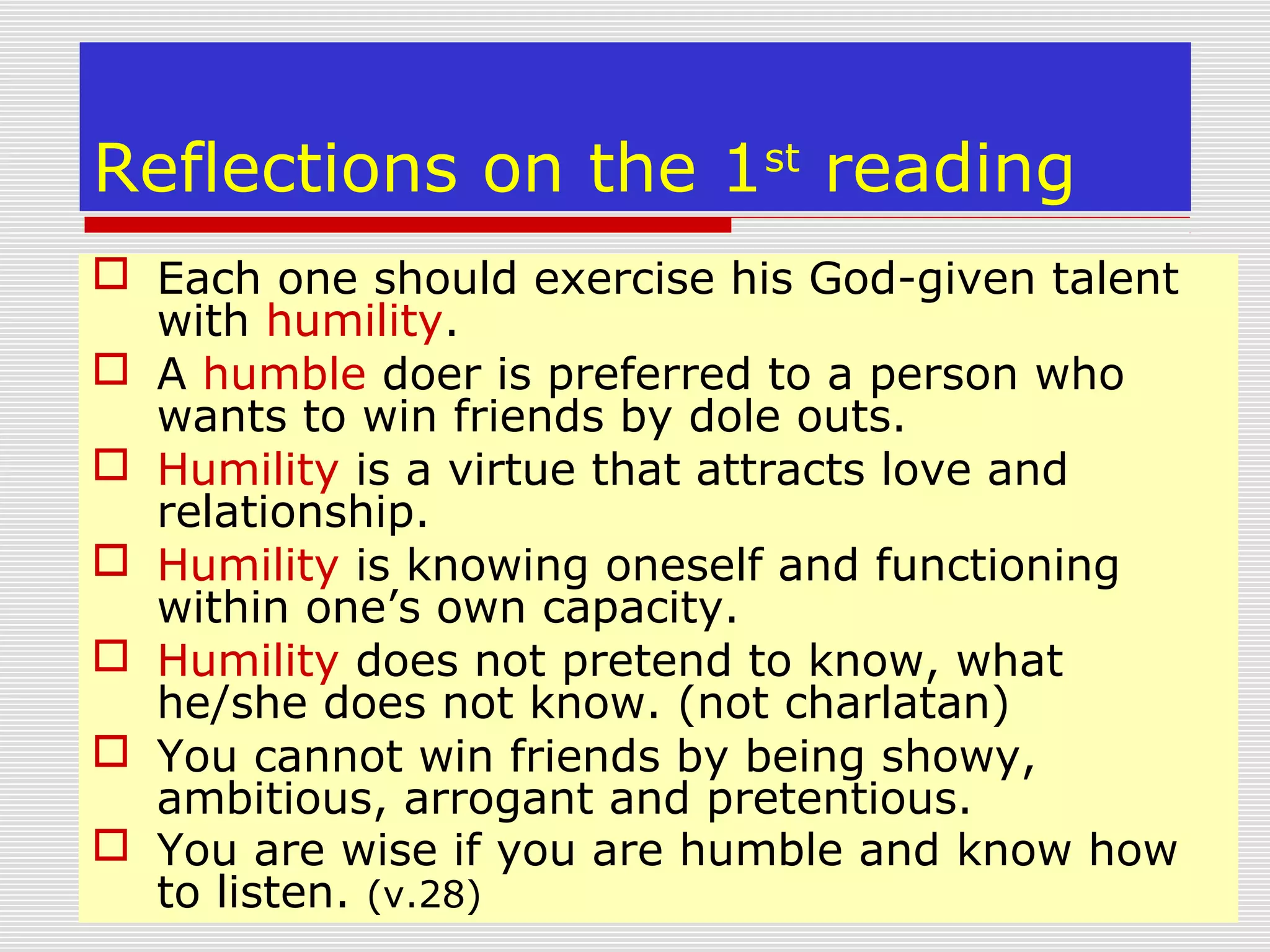 Reflections on the 1st
reading
 Each one should exercise his God-given talent
with humility.
 A humble doer is preferred to a person who
wants to win friends by dole outs.
 Humility is a virtue that attracts love and
relationship.
 Humility is knowing oneself and functioning
within one’s own capacity.
 Humility does not pretend to know, what
he/she does not know. (not charlatan)
 You cannot win friends by being showy,
ambitious, arrogant and pretentious.
 You are wise if you are humble and know how
to listen. (v.28)
 