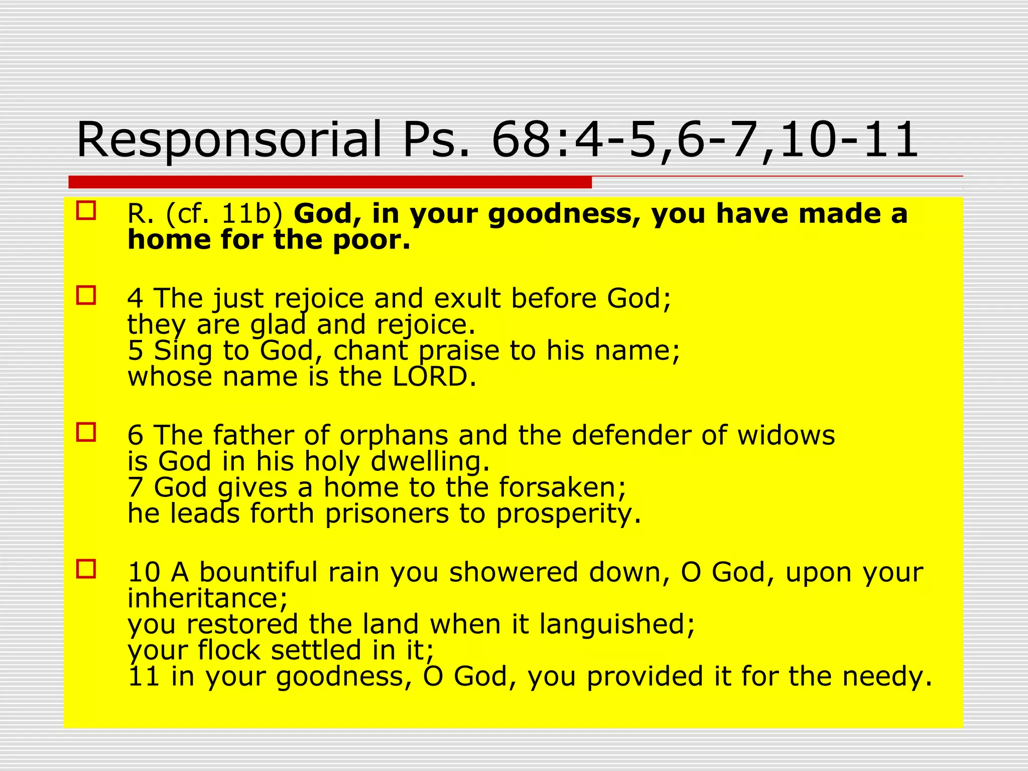 Responsorial Ps. 68:4-5,6-7,10-11
 R. (cf. 11b) God, in your goodness, you have made a
home for the poor.
 4 The just rejoice and exult before God;
they are glad and rejoice.
5 Sing to God, chant praise to his name;
whose name is the LORD.
 6 The father of orphans and the defender of widows
is God in his holy dwelling.
7 God gives a home to the forsaken;
he leads forth prisoners to prosperity.
 10 A bountiful rain you showered down, O God, upon your
inheritance;
you restored the land when it languished;
your flock settled in it;
11 in your goodness, O God, you provided it for the needy.
 