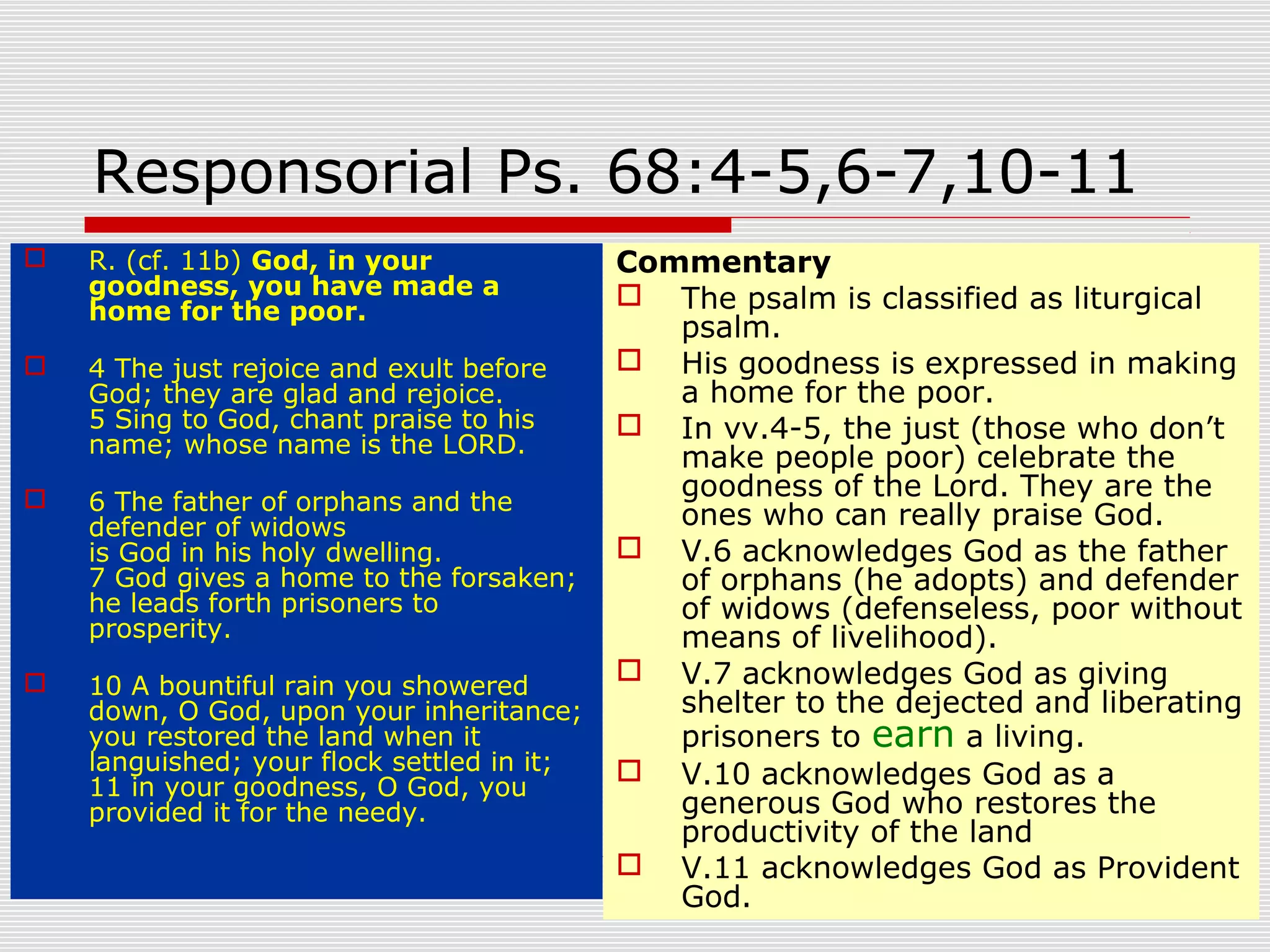 Responsorial Ps. 68:4-5,6-7,10-11
 R. (cf. 11b) God, in your
goodness, you have made a
home for the poor.
 4 The just rejoice and exult before
God; they are glad and rejoice.
5 Sing to God, chant praise to his
name; whose name is the LORD.
 6 The father of orphans and the
defender of widows
is God in his holy dwelling.
7 God gives a home to the forsaken;
he leads forth prisoners to
prosperity.
 10 A bountiful rain you showered
down, O God, upon your inheritance;
you restored the land when it
languished; your flock settled in it;
11 in your goodness, O God, you
provided it for the needy.
Commentary
 The psalm is classified as liturgical
psalm.
 His goodness is expressed in making
a home for the poor.
 In vv.4-5, the just (those who don’t
make people poor) celebrate the
goodness of the Lord. They are the
ones who can really praise God.
 V.6 acknowledges God as the father
of orphans (he adopts) and defender
of widows (defenseless, poor without
means of livelihood).
 V.7 acknowledges God as giving
shelter to the dejected and liberating
prisoners to earn a living.
 V.10 acknowledges God as a
generous God who restores the
productivity of the land
 V.11 acknowledges God as Provident
God.
 