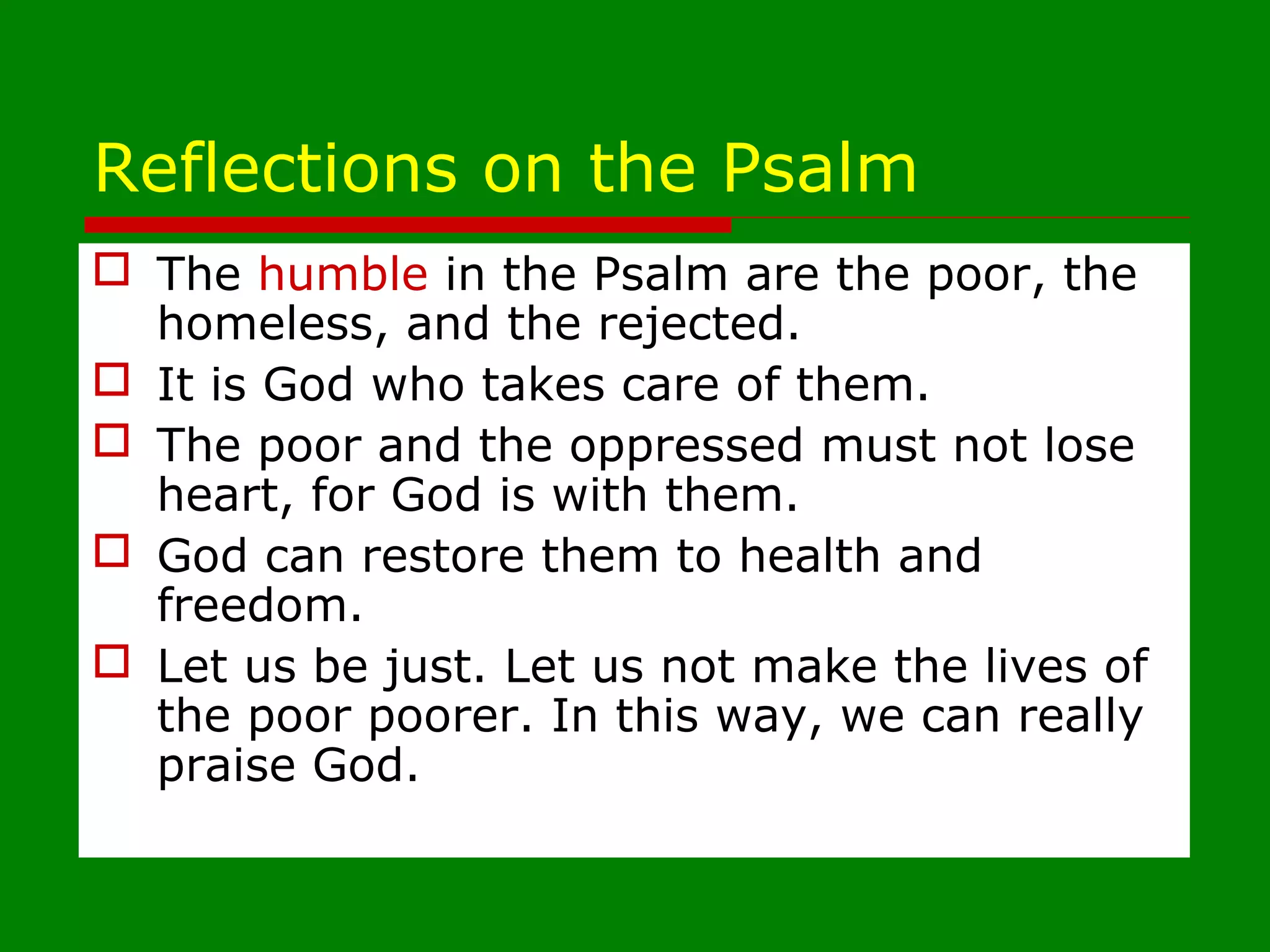 Reflections on the Psalm
 The humble in the Psalm are the poor, the
homeless, and the rejected.
 It is God who takes care of them.
 The poor and the oppressed must not lose
heart, for God is with them.
 God can restore them to health and
freedom.
 Let us be just. Let us not make the lives of
the poor poorer. In this way, we can really
praise God.
 