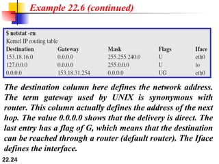22.24
Example 22.6 (continued)
The destination column here defines the network address.
The term gateway used by UNIX is synonymous with
router. This column actually defines the address of the next
hop. The value 0.0.0.0 shows that the delivery is direct. The
last entry has a flag of G, which means that the destination
can be reached through a router (default router). The Iface
defines the interface.
 