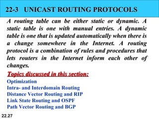 22.27
22-3 UNICAST ROUTING PROTOCOLS22-3 UNICAST ROUTING PROTOCOLS
A routing table can be either static or dynamic. AA routing table can be either static or dynamic. A
static table is one with manual entries. A dynamicstatic table is one with manual entries. A dynamic
table is one that is updated automatically when there istable is one that is updated automatically when there is
a change somewhere in the Internet. A routinga change somewhere in the Internet. A routing
protocol is a combination of rules and procedures thatprotocol is a combination of rules and procedures that
lets routers in the Internet inform each other oflets routers in the Internet inform each other of
changes.changes.
Optimization
Intra- and Interdomain Routing
Distance Vector Routing and RIP
Link State Routing and OSPF
Path Vector Routing and BGP
Topics discussed in this section:Topics discussed in this section:
 