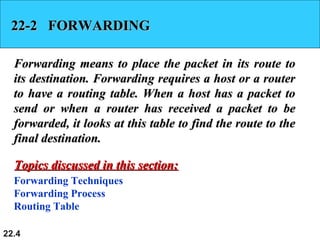 22.4
22-2 FORWARDING22-2 FORWARDING
Forwarding means to place the packet in its route toForwarding means to place the packet in its route to
its destination. Forwarding requires a host or a routerits destination. Forwarding requires a host or a router
to have a routing table. When a host has a packet toto have a routing table. When a host has a packet to
send or when a router has received a packet to besend or when a router has received a packet to be
forwarded, it looks at this table to find the route to theforwarded, it looks at this table to find the route to the
final destination.final destination.
Forwarding Techniques
Forwarding Process
Routing Table
Topics discussed in this section:Topics discussed in this section:
 