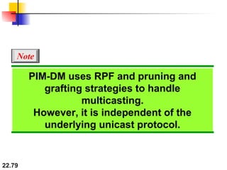 22.79
PIM-DM uses RPF and pruning and
grafting strategies to handle
multicasting.
However, it is independent of the
underlying unicast protocol.
Note
 