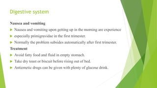 Digestive system
Nausea and vomiting
 Nausea and vomiting upon getting up in the morning are experience
 especially primigravidae in the first trimester.
 Normally the problem subsides automatically after first trimester.
Treatment
 Avoid fatty food and fluid in empty stomach.
 Take dry toast or biscuit before rising out of bed.
 Antiemetic drugs can be given with plenty of glucose drink.
 
