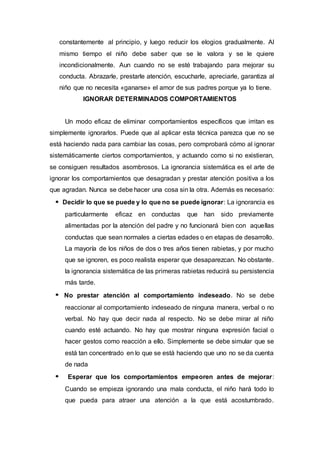 constantemente al principio, y luego reducir los elogios gradualmente. Al
mismo tiempo el niño debe saber que se le valora y se le quiere
incondicionalmente. Aun cuando no se esté trabajando para mejorar su
conducta. Abrazarle, prestarle atención, escucharle, apreciarle, garantiza al
niño que no necesita «ganarse» el amor de sus padres porque ya lo tiene.
IGNORAR DETERMINADOS COMPORTAMIENTOS
Un modo eficaz de eliminar comportamientos específicos que irritan es
simplemente ignorarlos. Puede que al aplicar esta técnica parezca que no se
está haciendo nada para cambiar las cosas, pero comprobará cómo al ignorar
sistemáticamente ciertos comportamientos, y actuando como si no existieran,
se consiguen resultados asombrosos. La ignorancia sistemática es el arte de
ignorar los comportamientos que desagradan y prestar atención positiva a los
que agradan. Nunca se debe hacer una cosa sin la otra. Además es necesario:
Decidir lo que se puede y lo que no se puede ignorar: La ignorancia es
particularmente eficaz en conductas que han sido previamente
alimentadas por la atención del padre y no funcionará bien con aquellas
conductas que sean normales a ciertas edades o en etapas de desarrollo.
La mayoría de los niños de dos o tres años tienen rabietas, y por mucho
que se ignoren, es poco realista esperar que desaparezcan. No obstante.
la ignorancia sistemática de las primeras rabietas reducirá su persistencia
más tarde.
No prestar atención al comportamiento indeseado. No se debe
reaccionar al comportamiento indeseado de ninguna manera, verbal o no
verbal. No hay que decir nada al respecto. No se debe mirar al niño
cuando esté actuando. No hay que mostrar ninguna expresión facial o
hacer gestos como reacción a ello. Simplemente se debe simular que se
está tan concentrado en lo que se está haciendo que uno no se da cuenta
de nada
Esperar que los comportamientos empeoren antes de mejorar:
Cuando se empieza ignorando una mala conducta, el niño hará todo lo
que pueda para atraer una atención a la que está acostumbrado.
 
